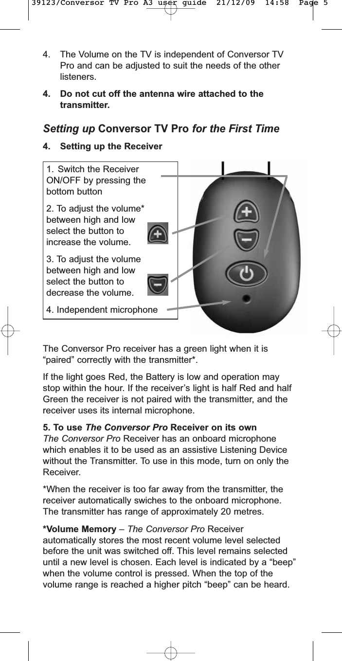 4. The Volume on the TV is independent of Conversor TVPro and can be adjusted to suit the needs of the otherlisteners.4. Do not cut off the antenna wire attached to thetransmitter.Setting up Conversor TV Pro for the First Time4. Setting up the Receiver1. Switch the ReceiverON/OFF by pressing thebottom button2. To adjust the volume*between high and lowselect the button toincrease the volume.3. To adjust the volumebetween high and lowselect the button todecrease the volume.4. Independent microphoneThe Conversor Pro receiver has a green light when it is“paired” correctly with the transmitter*.If the light goes Red, the Battery is low and operation maystop within the hour. If the receiver’s light is half Red and halfGreen the receiver is not paired with the transmitter, and thereceiver uses its internal microphone.5. To use The Conversor Pro Receiver on its ownThe Conversor Pro Receiver has an onboard microphonewhich enables it to be used as an assistive Listening Devicewithout the Transmitter. To use in this mode, turn on only theReceiver.*When the receiver is too far away from the transmitter, thereceiver automatically swiches to the onboard microphone.The transmitter has range of approximately 20 metres.*Volume Memory – The Conversor Pro Receiverautomatically stores the most recent volume level selectedbefore the unit was switched off. This level remains selecteduntil a new level is chosen. Each level is indicated by a “beep”when the volume control is pressed. When the top of thevolume range is reached a higher pitch “beep” can be heard.39123/Conversor TV Pro A3 user guide  21/12/09  14:58  Page 5