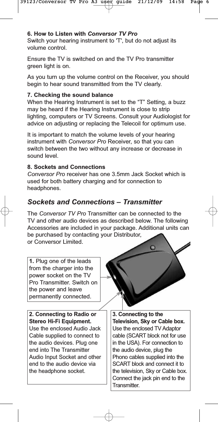 6. How to Listen with Conversor TV ProSwitch your hearing instrument to &apos;T&apos;, but do not adjust itsvolume control.Ensure the TV is switched on and the TV Pro transmittergreen light is on. As you turn up the volume control on the Receiver, you shouldbegin to hear sound transmitted from the TV clearly.7. Checking the sound balanceWhen the Hearing Instrument is set to the “T” Setting, a buzzmay be heard if the Hearing Instrument is close to striplighting, computers or TV Screens. Consult your Audiologist foradvice on adjusting or replacing the Telecoil for optimum use.It is important to match the volume levels of your hearinginstrument with Conversor Pro Receiver, so that you canswitch between the two without any increase or decrease insound level.8. Sockets and ConnectionsConversor Pro receiver has one 3.5mm Jack Socket which isused for both battery charging and for connection toheadphones.Sockets and Connections – TransmitterThe Conversor TV Pro Transmitter can be connected to theTV and other audio devices as described below. The followingAccessories are included in your package. Additional units canbe purchased by contacting your Distributor,or Conversor Limited.1. Plug one of the leadsfrom the charger into thepower socket on the TVPro Transmitter. Switch onthe power and leavepermanently connected.2. Connecting to Radio orStereo Hi-Fi Equipment.Use the enclosed Audio JackCable supplied to connect tothe audio devices. Plug oneend into The TransmitterAudio Input Socket and otherend to the audio device viathe headphone socket.3. Connecting to theTelevision, Sky or Cable box.Use the enclosed TV Adaptorcable (SCART block not for usein the USA). For connection tothe audio device, plug thePhono cables supplied into theSCART block and connect it tothe television, Sky or Cable box.Connect the jack pin end to theTransmitter.39123/Conversor TV Pro A3 user guide  21/12/09  14:58  Page 6