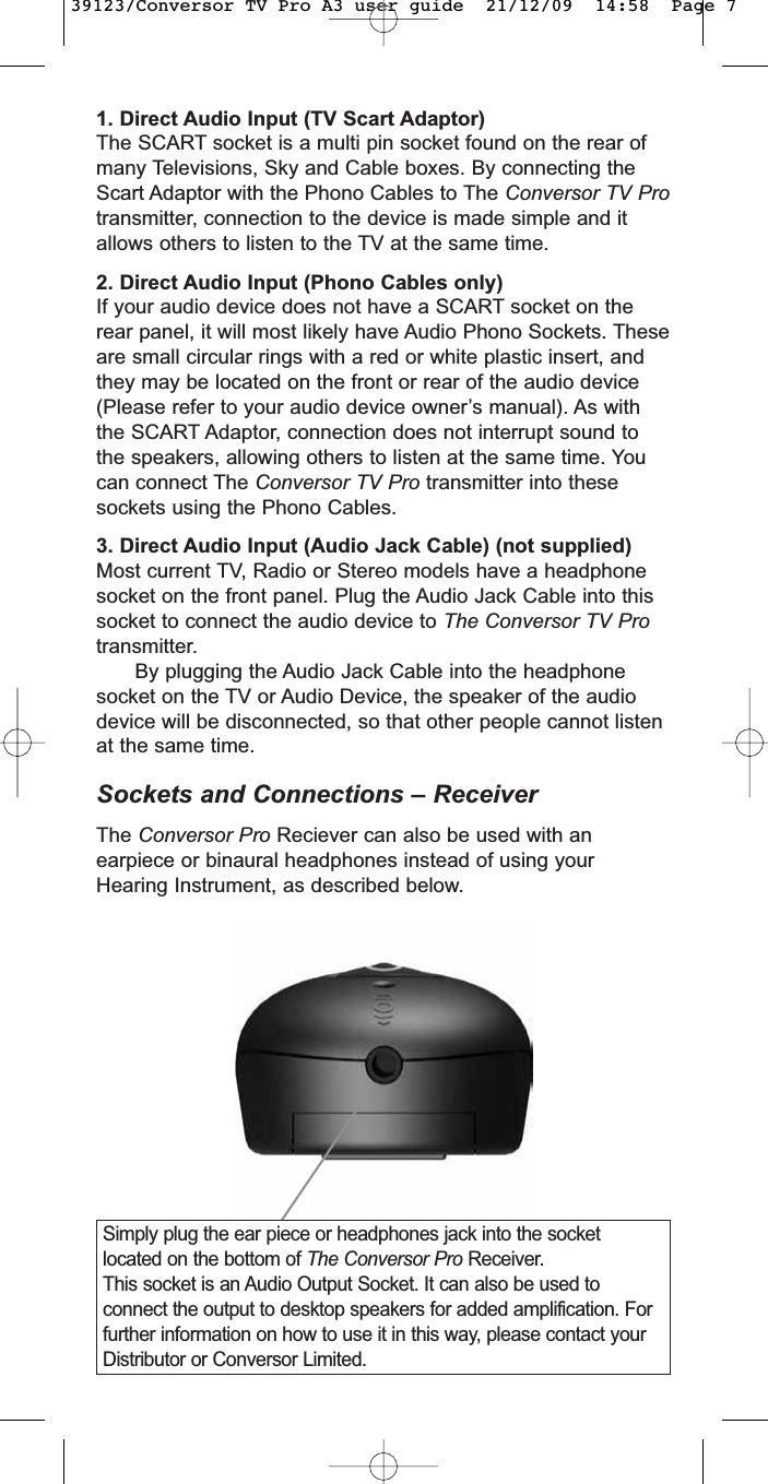 1. Direct Audio Input (TV Scart Adaptor)The SCART socket is a multi pin socket found on the rear ofmany Televisions, Sky and Cable boxes. By connecting theScart Adaptor with the Phono Cables to The Conversor TV Protransmitter, connection to the device is made simple and itallows others to listen to the TV at the same time.2. Direct Audio Input (Phono Cables only)If your audio device does not have a SCART socket on therear panel, it will most likely have Audio Phono Sockets. Theseare small circular rings with a red or white plastic insert, andthey may be located on the front or rear of the audio device(Please refer to your audio device owner’s manual). As withthe SCART Adaptor, connection does not interrupt sound tothe speakers, allowing others to listen at the same time. Youcan connect The Conversor TV Pro transmitter into thesesockets using the Phono Cables.3. Direct Audio Input (Audio Jack Cable) (not supplied)Most current TV, Radio or Stereo models have a headphonesocket on the front panel. Plug the Audio Jack Cable into thissocket to connect the audio device to The Conversor TV Protransmitter.By plugging the Audio Jack Cable into the headphonesocket on the TV or Audio Device, the speaker of the audiodevice will be disconnected, so that other people cannot listenat the same time.Sockets and Connections – ReceiverThe Conversor Pro Reciever can also be used with anearpiece or binaural headphones instead of using yourHearing Instrument, as described below.Simply plug the ear piece or headphones jack into the socketlocated on the bottom of The Conversor Pro Receiver.This socket is an Audio Output Socket. It can also be used toconnect the output to desktop speakers for added amplification. Forfurther information on how to use it in this way, please contact yourDistributor or Conversor Limited.39123/Conversor TV Pro A3 user guide  21/12/09  14:58  Page 7