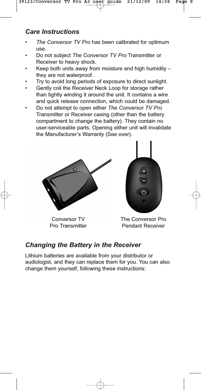 Care Instructions•The Conversor TV Pro has been calibrated for optimumuse.• Do not subject The Conversor TV Pro Transmitter orReceiver to heavy shock.• Keep both units away from moisture and high humidity –they are not waterproof.• Try to avoid long periods of exposure to direct sunlight.• Gently coil the Receiver Neck Loop for storage ratherthan tightly winding it around the unit. It contains a wireand quick release connection, which could be damaged.• Do not attempt to open either The Conversor TV ProTransmitter or Receiver casing (other than the batterycompartment to change the battery). They contain nouser-serviceable parts. Opening either unit will invalidatethe Manufacturer’s Warranty (See over).Changing the Battery in the ReceiverLithium batteries are available from your distributor oraudiologist, and they can replace them for you. You can alsochange them yourself, following these instructions:Conversor TVPro TransmitterThe Conversor ProPendant Receiver39123/Conversor TV Pro A3 user guide  21/12/09  14:58  Page 8