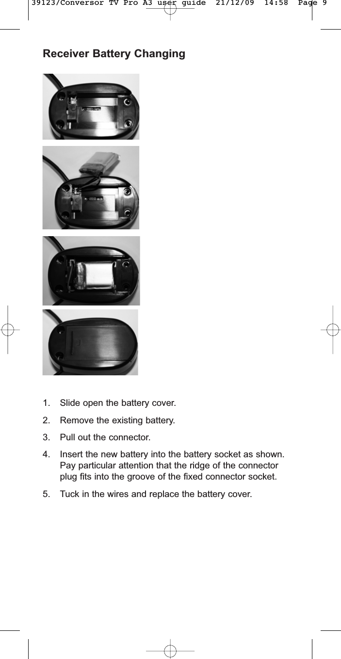 Receiver Battery Changing1. Slide open the battery cover.2. Remove the existing battery.3. Pull out the connector.4. Insert the new battery into the battery socket as shown.Pay particular attention that the ridge of the connectorplug fits into the groove of the fixed connector socket.5. Tuck in the wires and replace the battery cover.39123/Conversor TV Pro A3 user guide  21/12/09  14:58  Page 9
