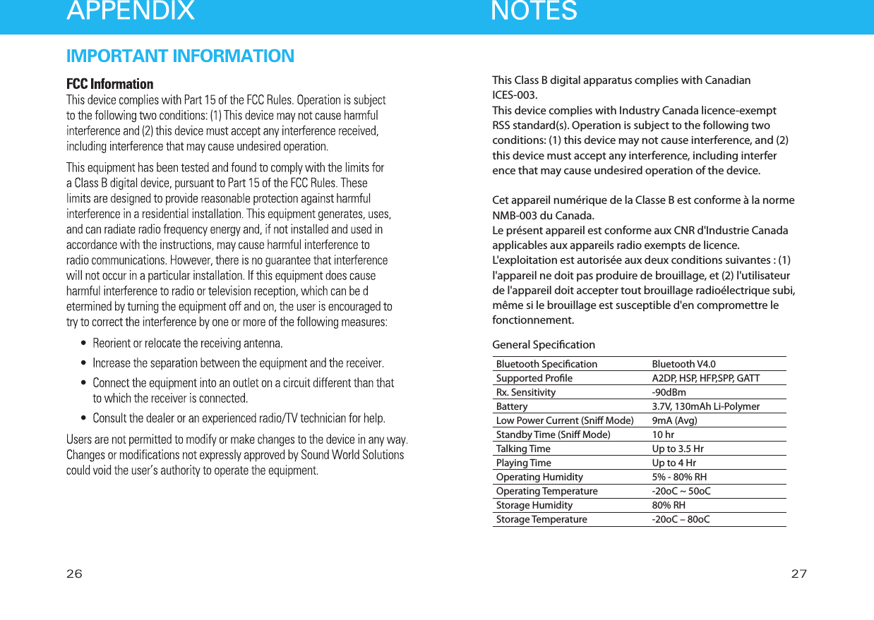This Class B digital apparatus complies with Canadian ICES-003.This device complies with Industry Canada licence-exempt RSS standard(s). Operation is subject to the following two conditions: (1) this device may not cause interference, and (2) this device must accept any interference, including interference that may cause undesired operation of the device.Cet appareil numérique de la Classe B est conforme à la norme NMB-003 du Canada.Le présent appareil est conforme aux CNR d&apos;Industrie Canada applicables aux appareils radio exempts de licence. L&apos;exploitation est autorisée aux deux conditions suivantes : (1) l&apos;appareil ne doit pas produire de brouillage, et (2) l&apos;utilisateur de l&apos;appareil doit accepter tout brouillage radioélectrique subi, même si le brouillage est susceptible d&apos;en compromettre le fonctionnement.General SpecicationBluetooth SpecicationSupported ProleRx. SensitivityBatteryLow Power Current (Sni Mode)Standby Time (Sni Mode)Talking TimePlaying TimeOperating HumidityOperating TemperatureStorage HumidityStorage TemperatureBluetooth V4.0A2DP, HSP, HFP,SPP, GATT-90dBm3.7V, 130mAh Li-Polymer9mA (Avg)10 hrUp to 3.5 HrUp to 4 Hr5% - 80% RH-20oC ~ 50oC80% RH-20oC – 80oC