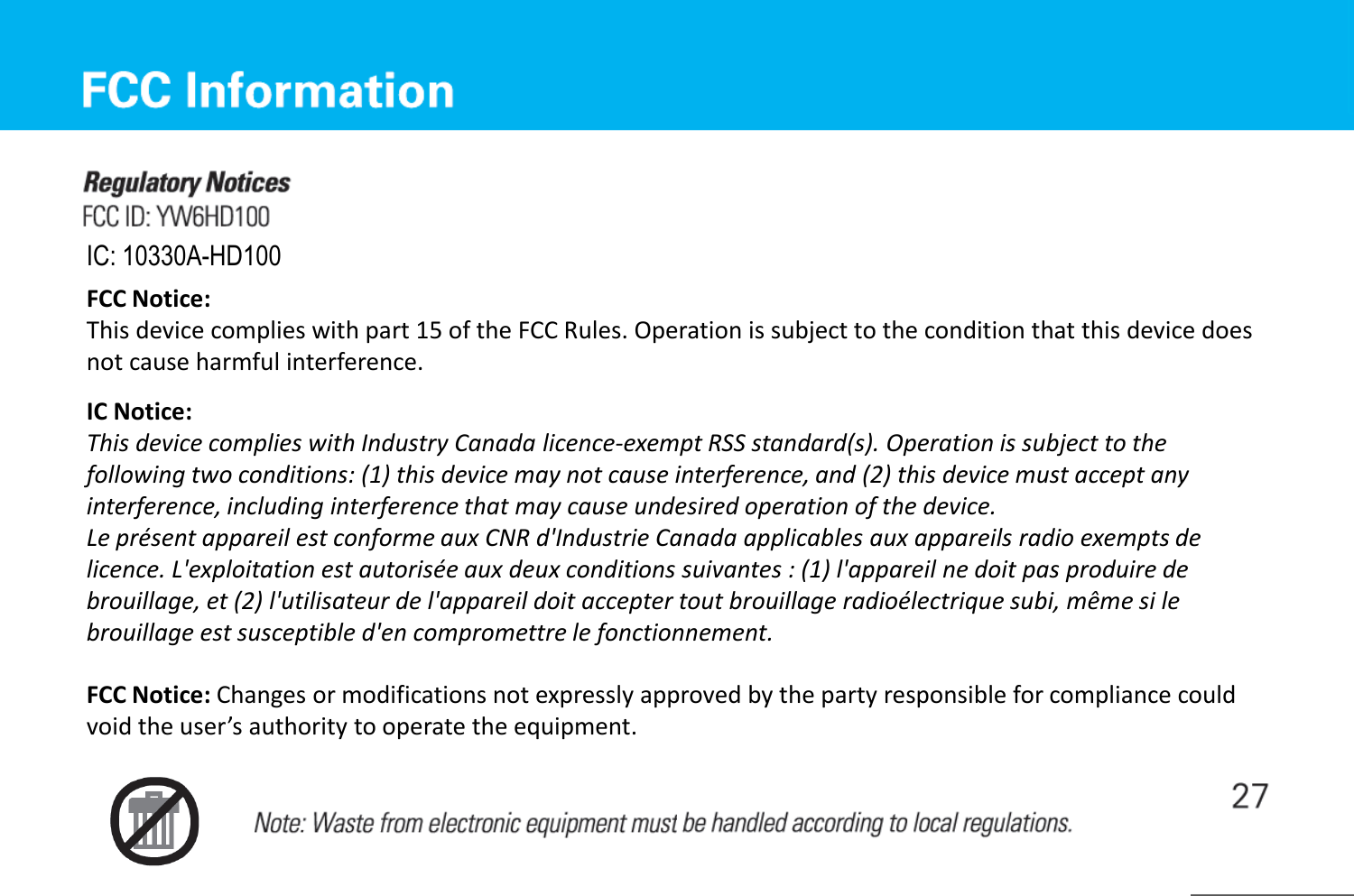 IC: 10330A-HD100 FCC Notice: This device complies with part 15 of the FCC Rules. Operation is subject to the condition that this device does not cause harmful interference. IC Notice: This device complies with Industry Canada licence-exempt RSS standard(s). Operation is subject to the following two conditions: (1) this device may not cause interference, and (2) this device must accept any interference, including interference that may cause undesired operation of the device. Le présent appareil est conforme aux CNR d&apos;Industrie Canada applicables aux appareils radio exempts de licence. L&apos;exploitation est autorisée aux deux conditions suivantes : (1) l&apos;appareil ne doit pas produire de brouillage, et (2) l&apos;utilisateur de l&apos;appareil doit accepter tout brouillage radioélectrique subi, même si le brouillage est susceptible d&apos;en compromettre le fonctionnement. FCC Notice: Changes or modifications not expressly approved by the party responsible for compliance could void the user’s authority to operate the equipment. 