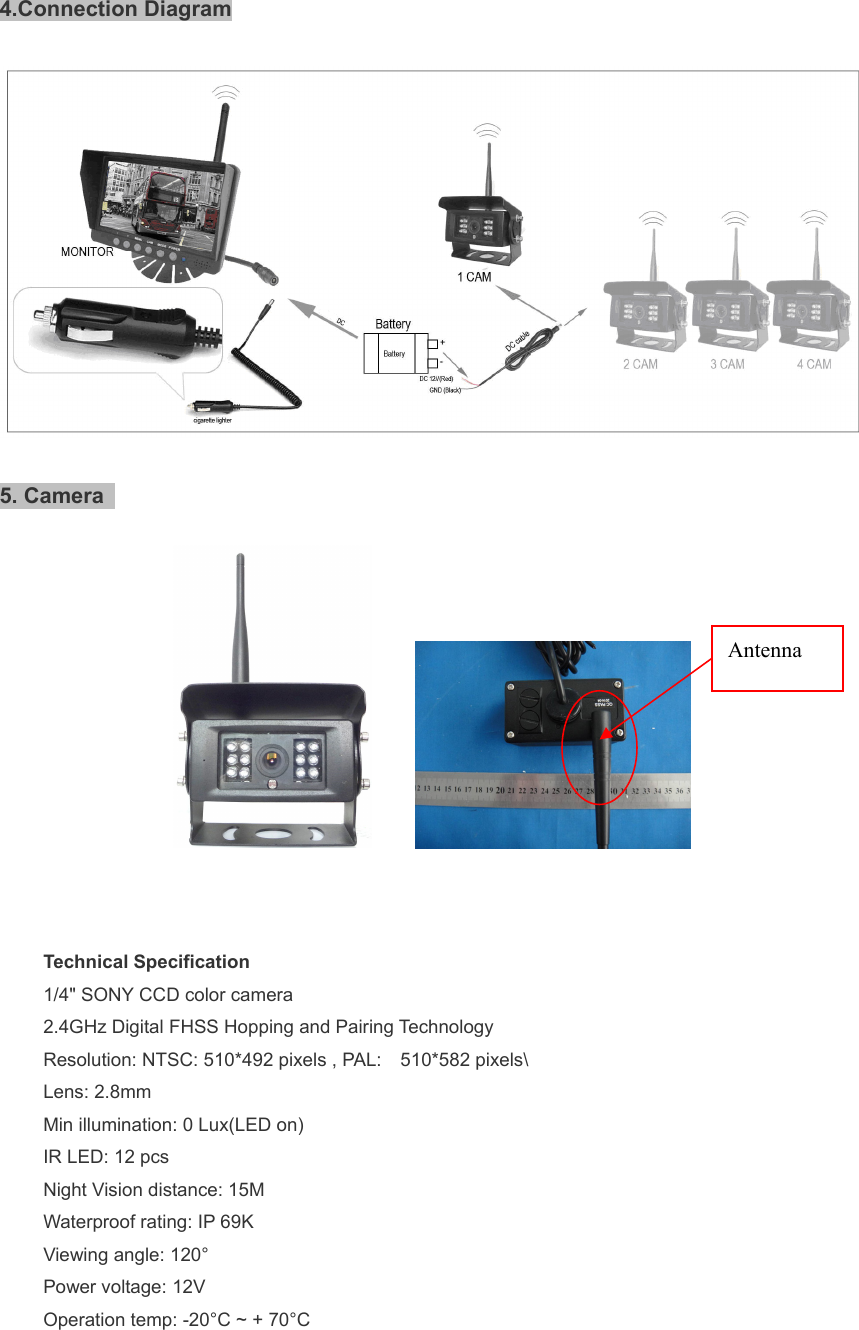   4.Connection Diagram    5. Camera             Technical Specification 1/4&quot; SONY CCD color camera 2.4GHz Digital FHSS Hopping and Pairing Technology Resolution: NTSC: 510*492 pixels , PAL:    510*582 pixels\ Lens: 2.8mm Min illumination: 0 Lux(LED on) IR LED: 12 pcs Night Vision distance: 15M Waterproof rating: IP 69K Viewing angle: 120° Power voltage: 12V Operation temp: -20°C ~ + 70°C  Antenna 