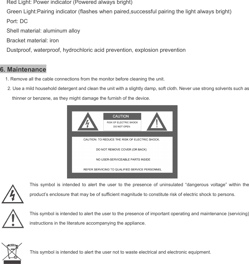    Red Light: Power indicator (Powered always bright) Green Light:Pairing indicator (flashes when paired,successful pairing the light always bright) Port: DC Shell material: aluminum alloy Bracket material: iron Dustproof, waterproof, hydrochloric acid prevention, explosion prevention  6. Maintenance 1. Remove all the cable connections from the monitor before cleaning the unit. 2. Use a mild household detergent and clean the unit with a slightly damp, soft cloth. Never use strong solvents such as thinner or benzene, as they might damage the furnish of the device.  This symbol is intended to alert the user to the presence of uninsulated “dangerous voltage” within the product’s enclosure that may be of sufficient magnitude to constitute risk of electric shock to persons.     This symbol is intended to alert the user to the presence of important operating and maintenance (servicing) instructions in the literature accompanying the appliance.     This symbol is intended to alert the user not to waste electrical and electronic equipment.              