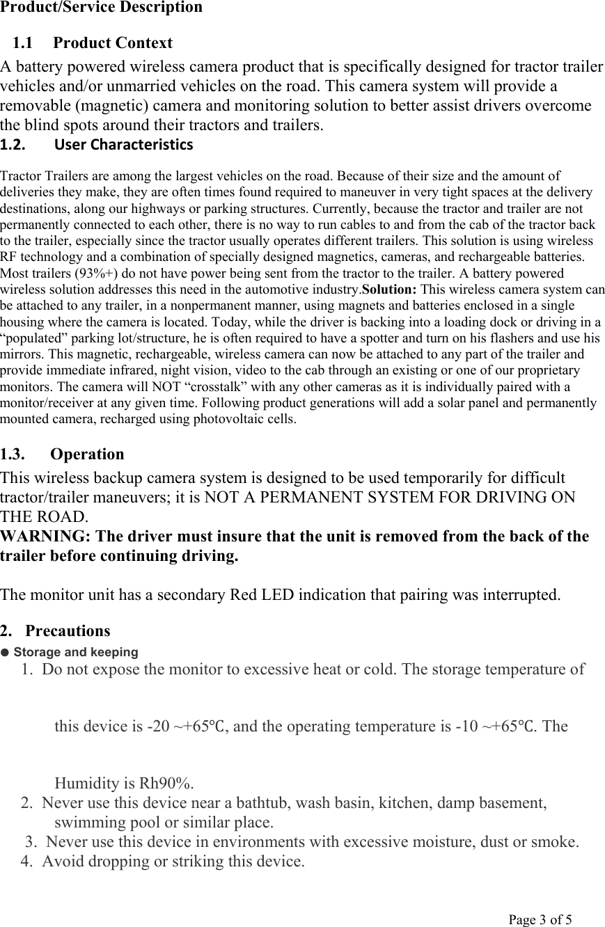                                                                                                                                         Page 3 of 5     Product/Service Description 1.1 Product Context A battery powered wireless camera product that is specifically designed for tractor trailer vehicles and/or unmarried vehicles on the road. This camera system will provide a removable (magnetic) camera and monitoring solution to better assist drivers overcome the blind spots around their tractors and trailers. 1.2. UserCharacteristicsTractor Trailers are among the largest vehicles on the road. Because of their size and the amount of deliveries they make, they are often times found required to maneuver in very tight spaces at the delivery destinations, along our highways or parking structures. Currently, because the tractor and trailer are not permanently connected to each other, there is no way to run cables to and from the cab of the tractor back to the trailer, especially since the tractor usually operates different trailers. This solution is using wireless RF technology and a combination of specially designed magnetics, cameras, and rechargeable batteries. Most trailers (93%+) do not have power being sent from the tractor to the trailer. A battery powered wireless solution addresses this need in the automotive industry.Solution: This wireless camera system can be attached to any trailer, in a nonpermanent manner, using magnets and batteries enclosed in a single housing where the camera is located. Today, while the driver is backing into a loading dock or driving in a “populated” parking lot/structure, he is often required to have a spotter and turn on his flashers and use his mirrors. This magnetic, rechargeable, wireless camera can now be attached to any part of the trailer and provide immediate infrared, night vision, video to the cab through an existing or one of our proprietary monitors. The camera will NOT “crosstalk” with any other cameras as it is individually paired with a monitor/receiver at any given time. Following product generations will add a solar panel and permanently mounted camera, recharged using photovoltaic cells. 1.3. Operation  This wireless backup camera system is designed to be used temporarily for difficult tractor/trailer maneuvers; it is NOT A PERMANENT SYSTEM FOR DRIVING ON THE ROAD. WARNING: The driver must insure that the unit is removed from the back of the trailer before continuing driving.  The monitor unit has a secondary Red LED indication that pairing was interrupted. 2. Precautions ● Storage and keeping 1.  Do not expose the monitor to excessive heat or cold. The storage temperature of this device is -20 ~+65Ԩ, and the operating temperature is -10 ~+65Ԩ. The Humidity is Rh90%. 2.  Never use this device near a bathtub, wash basin, kitchen, damp basement, swimming pool or similar place. 3.  Never use this device in environments with excessive moisture, dust or smoke.  4.  Avoid dropping or striking this device. 