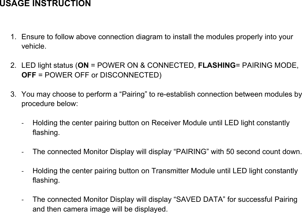  USAGE INSTRUCTION  1.  Ensure to follow above connection diagram to install the modules properly into your vehicle.    2.  LED light status (ON = POWER ON &amp; CONNECTED, FLASHING= PAIRING MODE, OFF = POWER OFF or DISCONNECTED)  3.  You may choose to perform a “Pairing” to re-establish connection between modules by procedure below:  ‐  Holding the center pairing button on Receiver Module until LED light constantly flashing.  ‐  The connected Monitor Display will display “PAIRING” with 50 second count down.  ‐  Holding the center pairing button on Transmitter Module until LED light constantly flashing.  ‐  The connected Monitor Display will display “SAVED DATA” for successful Pairing and then camera image will be displayed.     