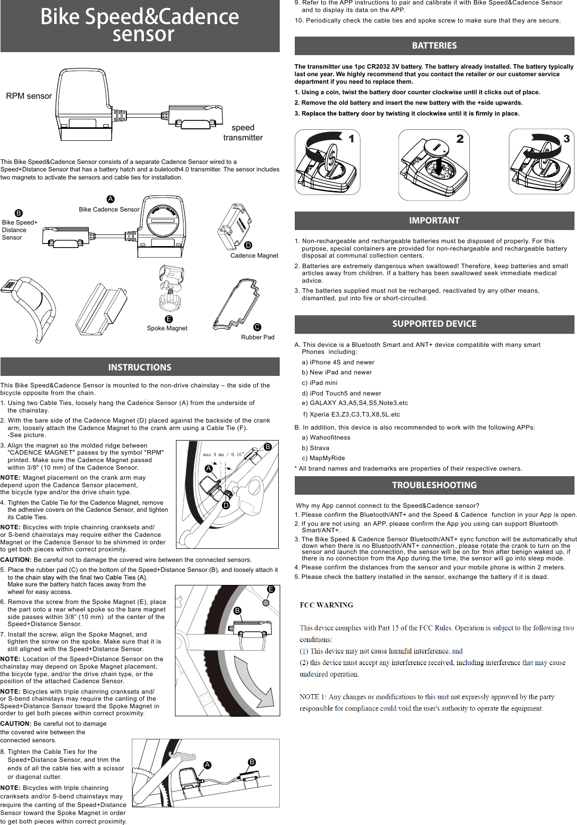 Bike Speed&amp;Cadence  sensorThis Bike Speed&amp;Cadence Sensor consists of a separate Cadence Sensor wired to a Speed+Distance Sensor that has a battery hatch and a buletooth4.0 transmitter. The sensor includes two magnets to activate the sensors and cable ties for installation.INSTRUCTIONSThis Bike Speed&amp;Cadence Sensor is mounted to the non-drive chainstay – the side of the bicycle opposite from the chain.1. Using two Cable Ties, loosely hang the Cadence Sensor (A) from the underside of  the chainstay.2. With the bare side of the Cadence Magnet (D) placed against the backside of the crank arm, loosely attach the Cadence Magnet to the crank arm using a Cable Tie (F).  -See picture.3. Align the magnet so the molded ridge between &quot;CADENCE MAGNET&quot; passes by the symbol &quot;RPM&quot; printed. Make sure the Cadence Magnet passed within 3/8&quot; (10 mm) of the Cadence Sensor.NOTE: Magnet placement on the crank arm may depend upon the Cadence Sensor placement,  the bicycle type and/or the drive chain type.4. Tighten the Cable Tie for the Cadence Magnet, remove the adhesive covers on the Cadence Sensor, and tighten its Cable Ties.NOTE: Bicycles with triple chainring cranksets and/or S-bend chainstays may require either the Cadence Magnet or the Cadence Sensor to be shimmed in order  to get both pieces within correct proximity.CAUTION: Be careful not to damage the covered wire between the connected sensors.5. Place the rubber pad (C) on the bottom of the Speed+Distance Sensor (B), and loosely attach it  Make sure the battery hatch faces away from the  wheel for easy access.6. Remove the screw from the Spoke Magnet (E), place the part onto a rear wheel spoke so the bare magnet side passes within 3/8” (10 mm)  of the center of the Speed+Distance Sensor.7. Install the screw, align the Spoke Magnet, and tighten the screw on the spoke. Make sure that it is still aligned with the Speed+Distance Sensor.NOTE: Location of the Speed+Distance Sensor on the chainstay may depend on Spoke Magnet placement, the bicycle type, and/or the drive chain type, or the position of the attached Cadence Sensor.NOTE: Bicycles with triple chainring cranksets and/or S-bend chainstays may require the canting of the Speed+Distance Sensor toward the Spoke Magnet in order to get both pieces within correct proximity.CAUTION: Be careful not to damage  the covered wire between the  connected sensors.8. Tighten the Cable Ties for the Speed+Distance Sensor, and trim the ends of all the cable ties with a scissor or diagonal cutter.NOTE: Bicycles with triple chainring cranksets and/or S-bend chainstays may require the canting of the Speed+Distance Sensor toward the Spoke Magnet in order to get both pieces within correct proximity.The transmitter use 1pc CR2032 3V battery. The battery already installed. The battery typically last one year. We highly recommend that you contact the retailer or our customer service department if you need to replace them. 1. Using a coin, twist the battery door counter clockwise until it clicks out of place.2. Remove the old battery and insert the new battery with the +side upwards.1. Non-rechargeable and rechargeable batteries must be disposed of properly. For this purpose, special containers are provided for non-rechargeable and rechargeable battery disposal at communal collection centers.2. Batteries are extremely dangerous when swallowed! Therefore, keep batteries and small articles away from children. If a battery has been swallowed seek immediate medical advice.3. The batteries supplied must not be recharged, reactivated by any other means, dismantled, put into fire or short-circuited. A. This device is a Bluetooth Smart and ANT+ device compatible with many smart Phones  including:a) iPhone 4S and newerb) New iPad and newer c) iPad minid) iPod Touch5 and newere) GALAXY A3,A5,S4,S5,Note3,etc f) Xperia E3,Z3,C3,T3,X8,5L.etcB. In addition, this device is also recommended to work with the following APPs: a) Wahoofitnessb) Strava c) MapMyRide * All brand names and trademarks are properties of their respective owners. Why my App cannot connect to the Speed&amp;Cadence sensor?1. Please confirm the Bluetooth/ANT+  and the Speed &amp; Cadence  function in your App is open.2. If you are not using  an APP, please confirm the App you using can support Bluetooth  Smart/ANT+.3. The Bike Speed &amp; Cadence Sensor Bluetooth/ANT+ sync  function will be automatically shut down when there is no Bluetooth/ANT+ connection, please rotate the crank to turn on the  sensor and launch the connection, the sensor will be on for 1  min after benign waked up, if  there is no connection from the App during the time, the sensor will go into sleep mode.4. Please confirm the distances from the sensor and your mobile phone is within 2 meters.5. Please check the battery installed in the sensor, exchange the battery if it is dead. RPM sensorspeed transmitterABCDEBike Cadence SensorBike Speed+ Distance  SensorSpoke MagnetRubber PadCadence MagnetBATTERIESIMPORTANTSUPPORTED DEVICETROUBLESHOOTING1239. Refer to the APP instructions to pair and calibrate it with Bike Speed&amp;Cadence Sensor and to display its data on the APP.10. Periodically check the cable ties and spoke screw to make sure that they are secure.AABBDEB