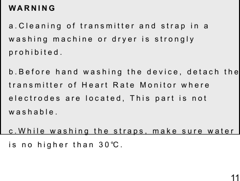11 W A R N I N G  a . C l e a n i n g   o f   t r a n s m i t t e r   a n d   s t r a p   i n   a  w a s h i n g   m a c h i n e   o r   d r y e r   i s   s t r o n g l y  p r o h i b i t e d .  b . B e f o r e   h a n d   w a s h i n g   t h e   d e v i c e ,   d e t a c h   t h e  t r a n s m i t t e r   o f   H e a r t   R a t e   M o n i t o r   w h e r e  e l e c t r o d e s   a r e   l o c a t e d ,   T h i s   p a r t   i s   n o t  w a s h a b l e .  c . W h i l e   w a s h i n g   t h e   s t r a p s ,   m a k e   s u r e   w a t e r  i s   n o   h i g h e r   t h a n   3 0 ℃ .  