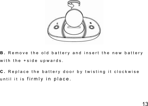 13  B .   R e m o v e   t h e   o l d   b a t t e r y   a n d   i n s e r t   t h e   n e w   b a t t e r y  w i t h   t h e   + s i d e   u p w a r d s .  C .   R e p l a c e   t h e   b a t t e r y   d o o r   b y   t w i s t i n g   i t   c l o c k w i s e  u n t i l   i t   i s  f i r m l y   i n   p l a c e .     