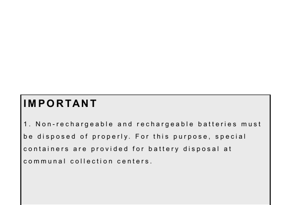 14     I M P O R T A N T 1 .   N o n - r e c h a r g e a b l e   a n d   r e c h a r g e a b l e   b a t t e r i e s   m u s t  b e   d i s p o s e d   o f   p r o p e r l y .   F o r   t h i s   p u r p o s e ,   s p e c i a l  c o n t a i n e r s   a r e   p r o v i d e d   f o r   b a t t e r y   d i s p o s a l   a t  c o m m u n a l   c o l l e c t i o n   c e n t e r s .  