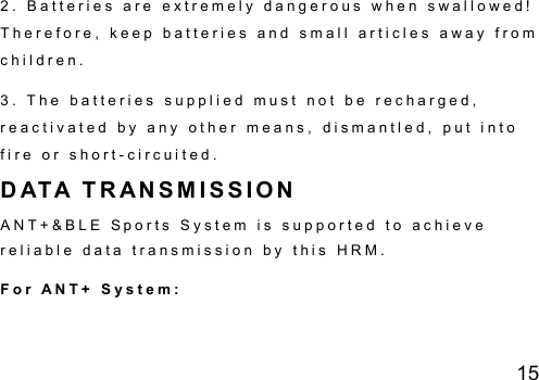 15 2 .   B a t t e r i e s   a r e   e x t r e m e l y   d a n g e r o u s   w h e n   s w a l l o w e d !  T h e r e f o r e ,   k e e p   b a t t e r i e s   a n d   s m a l l   a r t i c l e s   a w a y   f r o m  c h i l d r e n .  3 .   T h e   b a t t e r i e s   s u p p l i e d   m u s t   n o t   b e   r e c h a r g e d ,  r e a c t i v a t e d   b y   a n y   o t h e r   m e a n s ,   d i s m a n t l e d ,   p u t   i n t o  f i r e   o r   s h o r t - c i r c u i t e d .    D AT A  T R A N S M I S S I O N  A N T + &amp; B L E   S p o r t s   S y s t e m   i s   s u p p o r t e d   t o   a c h i e v e  r e l i a b l e   d a t a   t r a n s m i s s i o n   b y   t h i s   H R M .    F o r   A N T +   S y s t e m :  