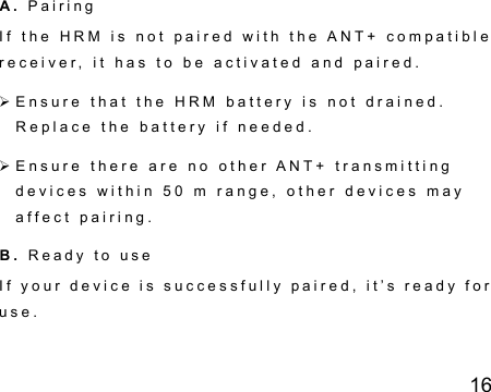 16   A .   P a i r i n g    I f   t h e   H R M   i s   n o t   p a i r e d   w i t h   t h e   A N T +   c o m p a t i b l e  r e c e i v e r ,   i t   h a s   t o   b e   a c t i v a t e d   a n d   p a i r e d .   E n s u r e   t h a t   t h e   H R M   b a t t e r y   i s   n o t   d r a i n e d .  R e p l a c e   t h e   b a t t e r y   i f   n e e d e d .   E n s u r e   t h e r e   a r e   n o   o t h e r   A N T +   t r a n s m i t t i n g  d e v i c e s   w i t h i n   5 0   m   r a n g e ,   o t h e r   d e v i c e s   m a y  a f f e c t   p a i r i n g .    B.  R e a d y   t o   u s e  I f   y o u r   d e v i c e   i s   s u c c e s s f u l l y   p a i r e d ,   i t ’ s   r e a d y   f o r  u s e .  