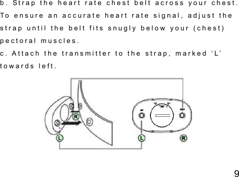 9 b .   S t r a p   t h e   h e a r t   r a t e   c h e s t   b e l t   a c r o s s   y o u r   c h e s t .  T o   e n s u r e   a n   a c c u r a t e   h e a r t   r a t e   s i g n a l ,   a d j u s t   t h e  s t r a p   u n t i l   t h e   b e l t   f i t s   s n u g l y   b e l o w   y o u r   ( c h e s t )  p e c t o r a l   m u s c l e s .  c .   A t t a c h   t h e   t r a n s m i t t e r   t o   t h e   s t r a p ,   m a r k e d   ‘ L ’  t o w a r d s   l e f t .  