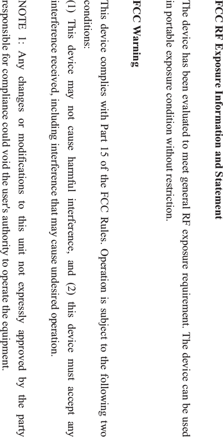 FCC RF Exposure Information and Statement The device has been evaluated to meet general RF exposure requirement. The device can be used in portable exposure condition without restriction. FCC Warning This device complies with Part 15 of the FCC Rules. Operation is subject to the following two conditions: (1) This device may not cause harmful interference, and (2) this device must accept any interference received, including interference that may cause undesired operation. NOTE 1: Any changes or modifications to this unit not expressly approved by the party responsible for compliance could void the user&apos;s authority to operate the equipment. 