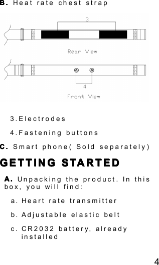 4B.B.B.B. Heat rate chest strap3.Electrodes4.Fastening buttonsC.C.C.C. Smart phone ( Sold separately )GETTINGGETTINGGETTINGGETTING STARTEDSTARTEDSTARTEDSTARTEDA.A.A.A. Unpacking the product . In thisbox, you will find:a. Heart rate transmitterb. Adjustable elastic beltc. CR2032 batter y , alreadyinstalled