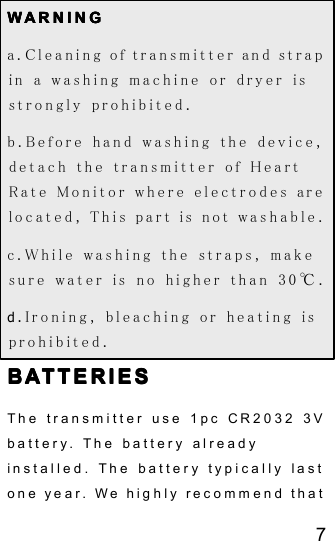 7WWWW ARNINGARNINGARNINGARNINGa. Cleaning of transmitter and strapin a washing machine or dryer isstrongly prohibited.b. Before hand washing the device,detach the transmitter of HeartRate Monitor where electrodes arelocated, This part is not washable.c. While washing the straps, makesure water is no higher than 30 ℃ .d. Ironing, bleaching or heating isprohibited.BATTERIESBATTERIESBATTERIESBATTERIESThe transmitter use 1 pc CR2032 3Vbattery. The battery alreadyinstalled. The batter y typically lastone year. We highly recommend that