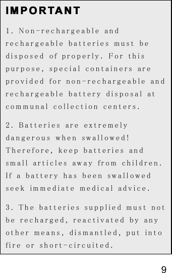 9IMPORTANTIMPORTANTIMPORTANTIMPORTANT1. Non-rechargeable andrechargeable batteries must bedisposed of properly. For thispurpose, special containers areprovided for non-rechargeable andrechargeable battery disposal atcommunal collection centers.2. Batteries are extremelydangerous when swallowed!Therefore, keep batteries andsmall articles away from children.If a battery has been swallowedseek immediate medical advice.3. The batteries supplied must notbe recharged, reactivated by anyother means, dismantled, put intofire or short-circuited.