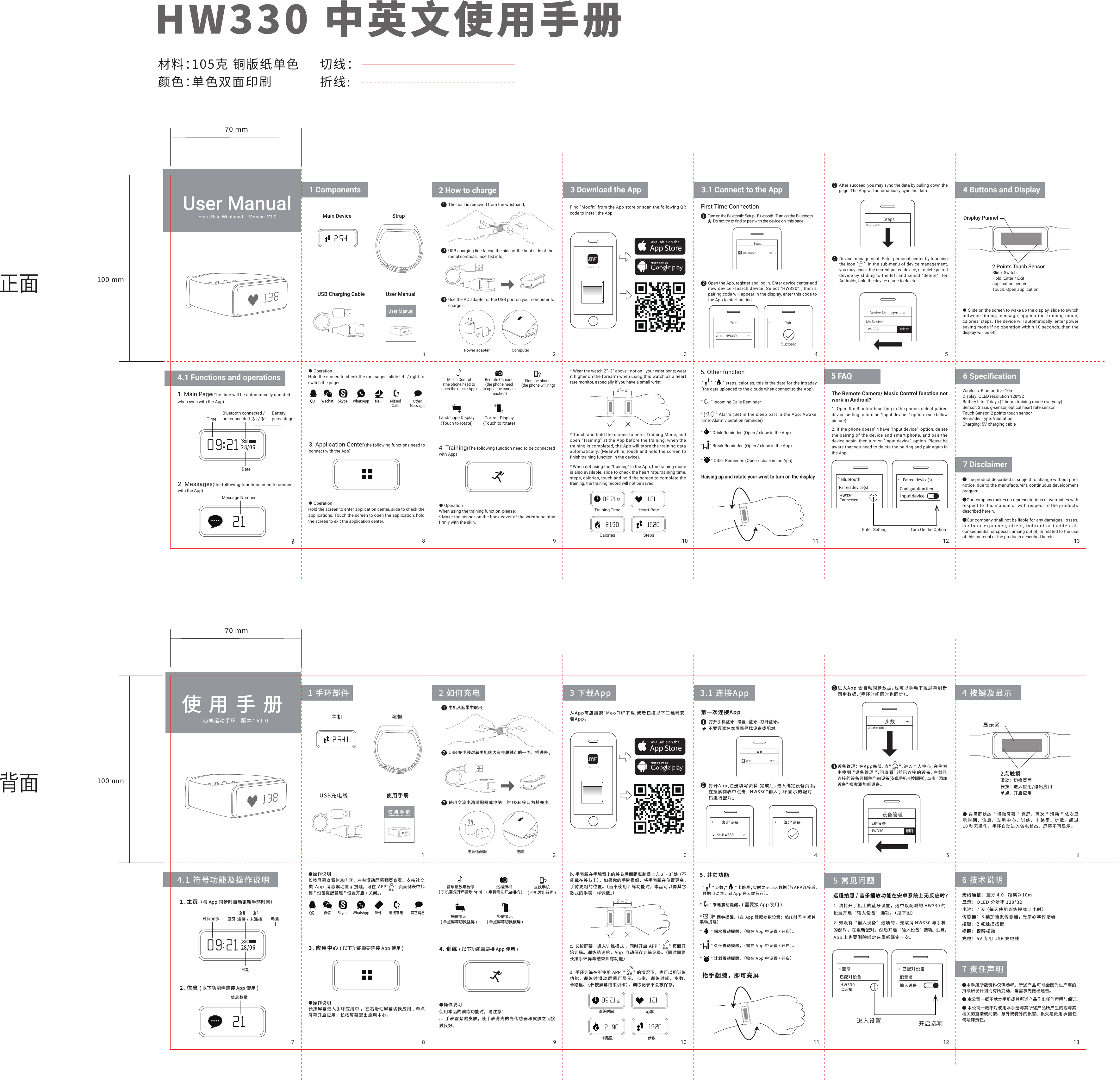 User ManualHeart Rate Wristband     Version: V1.01 Components7 Disclaimer6 Speciﬁcation12 3 4 57 8 9 10 11 12Main Device Display Pannel2 Points Touch SensorUSB Charging Cable User ManualStrap材料：105克 铜版纸单色颜色：单色双面印刷?QQ Skype WhatsApp √    ×2˝-  3˝100 mm70 mmHW330 中英文使用手册切线：折线:Uawe ManualHeart Rate Wristband / HW330     Version: Jul, 2016User ManualHeart Rate Wristband / HW330     Version: Jul, 201624Find “Moofit” from the App store or scan the following QR code to install the App.● OperationHold the screen to check the messages, slide left / right to switch the pages.● OperationWhen using the training function, please:* Make the sensor on the back cover of the wristband stay firmly with the skin.* Wear the watch 2˝- 3˝ above—not on—your wrist bone; wear it higher on the forearm when using this watch as a heart rate monitor, especially if you have a small wrist.* Touch and hold the screen to enter Training Mode, and open “Training” at the App before the training, when the training is completed, the App will store the training data automatically. (Meanwhile, touch and hold the screen to finish training function in the device).* When not using the “training” in the App, the training mode is also available, slide to check the heart rate, training time, steps, calories, touch and hold the screen to complete the training, the training record will not be saved.● OperationHold the screen to enter application center, slide to check the applications. Touch the screen to open the application, hold the screen to exit the application center.3. Application Center(the following functions need to connect with the App) 4. Training(The following function need to be connected with App)5. Other functionOpen the App, register and log in. Enter device center-add new device -search device. Select “HW330” , then a pairing code will appear in the display, enter this code to the App to start pairing. 3After succeed, you may sync the data by pulling down the page. The App will automatically sync the data.Device management: Enter personal center by touching the icon “     “. In the sub-menu of device management, you may check the current paired device, or delete paired device by sliding to the left and select “delete” ,for Androids, hold the device name to delete. ● Slide on the screen to wake up the display, slide to switch between timing, message, application, training mode, calories, steps. The device will automatically  enter power saving mode if no operation within 10 seconds, then the display will be off.Slide: SwitchHold: Enter / Exitapplication centerTouch: Open applicationWireless: Bluetooth &gt;=10mDisplay: OLED resolution 128*32Battery Life: 7 days (2 hours training mode everyday)Sensor: 3 axis g-sensor, optical heart rate sensorTouch Sensor: 2 points touch sensorReminder Type: ViberationCharging: 5V charging cableTurn on the Bluetooth: Setup - Bluetooth - Turn on the BluetoothFirst Time Connection1Do not try to find or pair with the device on  this page.3 Download the App 3.1 Connect to the App 4 Buttons and DisplayMeStepsSyncing data....Device ManagementMy DeviceHW385 DeletePair PairSucceedHW330-88SetupBluetooth onLandscape Display(Touch to rotate)Training TimeCalories StepsHeart RatePortrait Display(Touch to rotate)4.1 Functions and operations628/06?2. Messages(the following functions need to connect with the App)1. Main Page(The time will be automatically updatedwhen sync with the App)TimeMessage NumberDateBatterypercentageBluetooth connected /not connected /●The product described is subject to change without prior notice, due to the manufacturer&apos;s continuous development program.●Our company makes no representations or warranties with respect to this manual or with respect to the products described herein.●Our company shall not be liable for any damages, losses, costs or expenses, direct, indirect or incidental, consequential or special, arising out of, or related to the use of this material or the products described herein.Find the phone (the phone will ring)Remote Camara (the phone needto open the camerafunction)Music Control(the phone need toopen the music App)Wechat Mail MissedCallsOtherMessages&quot;        &quot; Incoming Calls Reminder &quot;          &quot; Alarm.(Set in the sleep part in the App: Awake time=Alarm viberation reminder)&quot;       &quot; Drink Reminder. (Open / close in the App)&quot;        &quot; Other Reminder. (Open / close in the App)&quot;       &quot; Break Reminder. (Open / close in the App)&quot;       &quot;  &quot;      &quot; steps, calories, this is the data for the intraday (the data uploaded to the clouds when connect to the App).Raising up and rotate your wrist to turn on the display使用手册心率运动手环   版本： V1.01 手环部件 3 下载App1 2 3 4 5 67 8 9 10 11 124 按键及显示主机 腕带USB充电线 使用手册显示区 ● 在黑屏状态 &quot; 滑动屏幕 &quot; 亮屏，再次 &quot; 滑动 &quot; 依次显示时间、信息、应用中心、训练、卡路里、步数。超过10 秒无操作，手环自动进入省电状态，屏幕不再显示。&quot;      &quot;步数,&quot;      &quot;卡路里,实时显示当天数据（与APP 连接后，数据自动同步到 App 在云端保存）。&quot;      &quot;来电震动提醒。 ( 需要接 App 使用 )&quot;       &quot; 喝水震动提醒，（需在 App 中设置 / 开启）。&quot;       &quot; 久坐震动提醒，（需在 App 中设置 / 开启）。&quot;       &quot; 计划震动提醒，（需在 App 中设置 / 开启）&quot;         &quot; 闹钟提醒。 （在 App 睡眠参数设置：起床时间 = 闹钟震动提醒）?远程照相( 手机需先开启相机 )横屏显示( 单点屏幕切换竖屏 )竖屏显示( 单点屏幕切换横屏 )音乐播放与暂停( 手机需先开启音乐 App)查找手机( 手机发出铃声 )从App商店搜索&quot;MooFit&quot;下载,或者扫描以下二维码安装App。3.1 连接App 进入App 会自动同步数据，也可以手动下拉屏幕刷新同步数据，(手环时间同时也同步）。      3步数正在同步数据.......设备管理： 在App底部，点&quot;      &quot;，进入个人中心，在例表中找到 &quot;设备管理 &quot;，可查看当前已连接的设备，左划已连接的设备可删除当前设备(安卓手机长按删除），点击 &quot;添加设备&quot; 搜索添加新设备。4设备管理我的设备HW330 删除我的QQ 微信 Skype WhatsApp 邮件 未接来电 其它消息抬手翻腕，即可亮屏打开手机蓝牙： 设置--蓝牙--打开蓝牙。第一次连接App不要尝试在本页面寻找设备或配对。1打开App,注册填写资料,完成后，进入绑定设备页面，在搜索例表中点击 &quot;HW330&quot;输入手环显示的配对码进行配对。绑定设备 绑定设备2HW330-886 技术说明7 责任声明无线通信： 蓝牙 4.0   距离≥10m显示： OLED 分辨率 128*32电池： 7 天 （每天使用训练模式 2 小时）传感器： 3 轴加速度传感器， 光学心率传感器按键： 2 点触摸按键提醒：提醒振动充电： 5V 专用 USB 充电线●本手册所载资料仅供参考。所述产品可能会因为生产商的持续研发计划而有所变动，毋需事先做出通告。● 本公司一概不就本手册或其所述产品作出任何声明与保证。● 本公司一概不对使用本手册与其所述产品所产生的或与其相关的直接或间接、意外或特殊的损害、损失与费用承担任何法律责任。使用手册心率运动手环/HW330    版本：  2016年7月3. 应用中心 ( 以下功能需要连接 App 使用 ) 4. 训练 ( 以下功能需要接 App 使用 )5. 其它功能4.1 符号功能及操作说明28/06时间显示 蓝牙 连接 / 未连接日期信息数量电量?1. 主页（与 App 同步时自动更新手环时间）2. 信息 ( 以下功能需连接 App 使用 )●操作说明长按屏幕查看信息内容，左右滑动屏幕翻页查看。支持社交类 App 消息震动显示提醒，可在 APP&quot;      &quot; 页面例表中找到 &quot; 设备提醒管理 &quot;设置开启 / 关闭。，●操作说明长按屏幕进入手环应用中 ，左右滑动屏幕切换应用 , 单点 屏幕开启应用，长按屏幕退出应用中心。●操作说明使用本品的训练功能时，请注意：a. 手表需紧贴皮肤，使手表背壳的光传感器和皮肤之间接触良好。b. 手表戴在手腕背上的关节后面距离腕骨上方 2˝- 3˝处（ 不能戴在关节上），如果你的手腕很细，将手表戴在位置更高，手臂更粗的位置。（当不使用训练功能时，本品可以像其它款式的手表一样佩戴。）c. 长按屏幕，进入训练模式 ，同时开启 APP &quot;       &quot; 页面开始训练。训练结速后，App 自动保存训练记录。（同时需要长按手环屏幕结束训练功能）d. 手环训练在不使用 APP  &quot;       &quot; 的情况下，也可以用训练功能，训练时滑动屏幕可显示、心率、训练时间、步数、卡路里、（ 长按屏幕结束训练），训练记录不会被保存， √    ×2˝-  3˝2点触摸滑动： 切换页面长按： 进入应用/退出应用单点： 开启应用训练时间卡路里 步数心率100 mm70 mm训练训练我的正面背面5 FAQ1. Open the Bluetooth setting in the phone, select paired device setting to turn on “Input device  “ option. (see below picture)2. If the phone doesn’ t have “Input device” option, delete the pairing of the device and smart phone, and pair the device again, then turn on “Input device” option. Please be aware that you need to delete the pairing and pair again in the App.The Remote Camera/ Music Control function not work in Android?BluetoothPaired device(s)Enter Setting Turn On the OptionHW330ConnectedPaired device(s)Configuration itemsInput device5 常见问题 1. 请打开手机上的蓝牙设置，选中以配对的 HW330 的设置开启“输入设备”选项。（见下图）2. 如没有“输入设备”选项的，先取消 HW330 与手机的配对，在重新配对，然后开启“输入设备”选项。注意， App 上也要删除绑定在重新绑定一次。蓝牙已配对设备进入设置 开启选项HW330以连接已配对设备配置项输入设备远程拍照 / 音乐播放功能在安卓系统上无反应时？主机从腕带中取出;1USB 充电线对着主机侧边有金属触点的一面，插进去 ;22 如何充电使用交流电源适配器或电脑上的 USB 接口为其充电。3The host is removed from the wristband;1USB charging line facing the side of the host side of the metal contacts, inserted into;22 How to chargeUse the AC adapter or the USB port on your computer to charge it.31313电源适配器 电脑Power adapter Computer