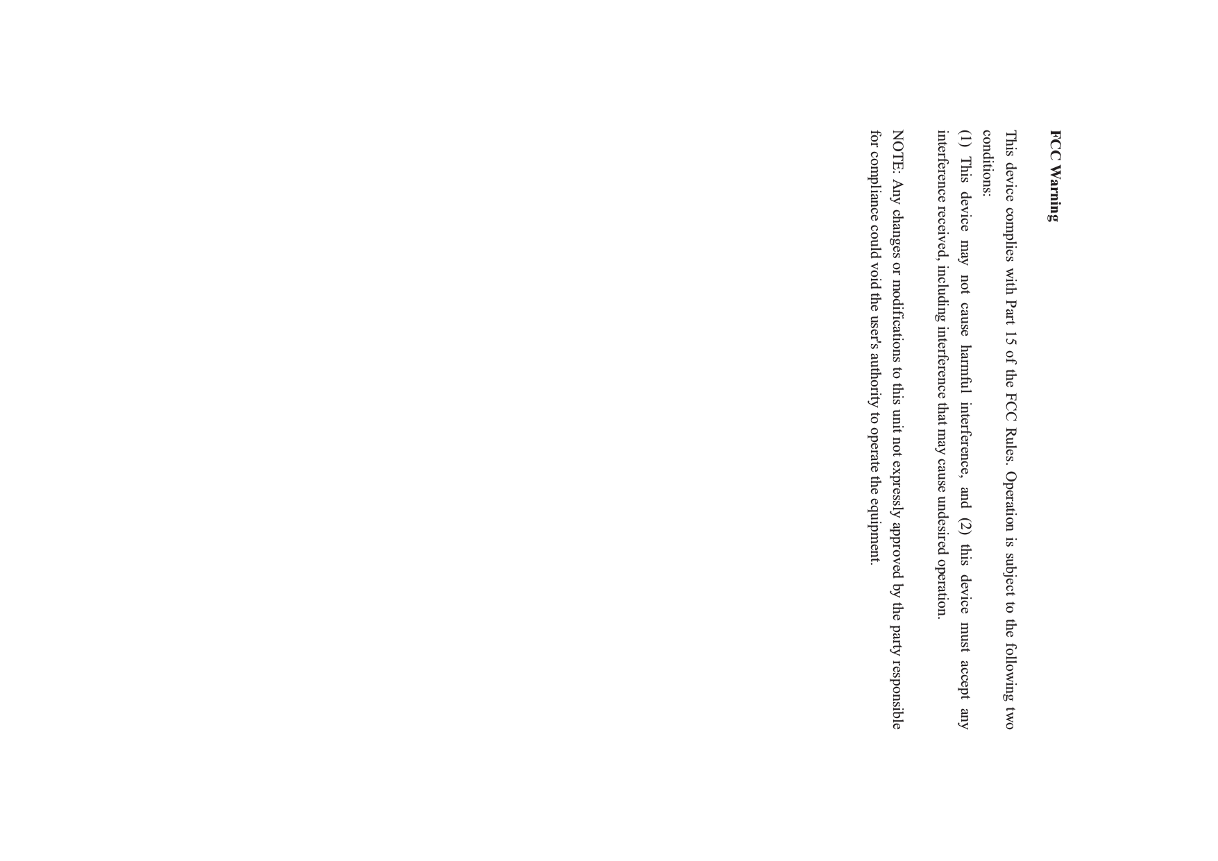 FCC Warning This device complies with Part 15 of the FCC Rules. Operation is subject to the following two conditions: (1) This device may not cause harmful interference, and (2) this device must accept any interference received, including interference that may cause undesired operation. NOTE: Any changes or modifications to this unit not expressly approved by the party responsible for compliance could void the user&apos;s authority to operate the equipment. 