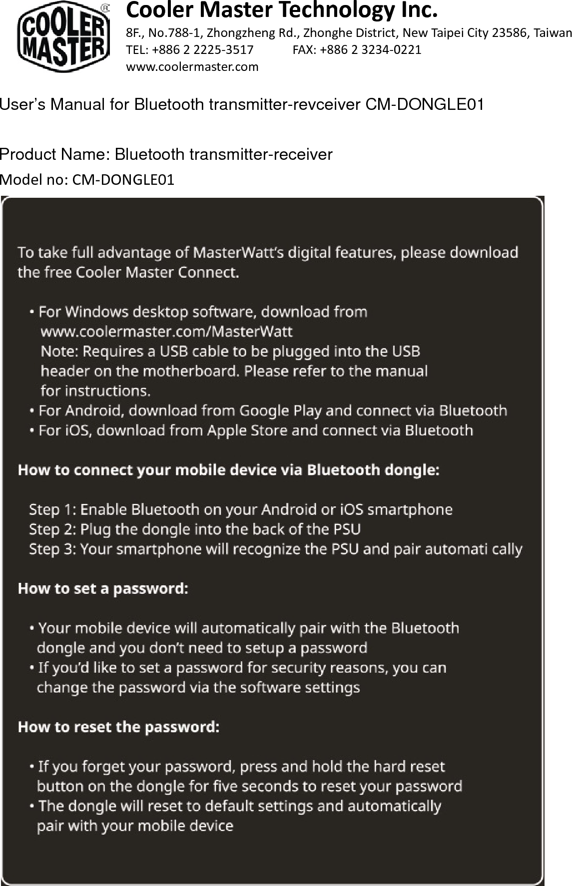  Cooler Master Technology Inc. 8F., No.788-1, Zhongzheng Rd., Zhonghe District, New Taipei City 23586, Taiwan TEL: +886 2 2225-3517    FAX: +886 2 3234-0221 www.coolermaster.com  User’s Manual for Bluetooth transmitter-revceiver CM-DONGLE01  Product Name: Bluetooth transmitter-receiver Model no: CM-DONGLE01     