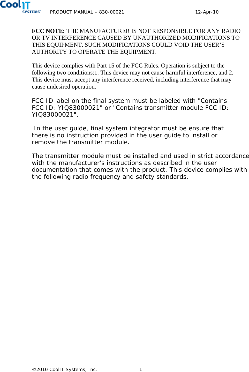 PRODUCT MANUAL – 830-00021        12-Apr-10   ©2010 CoolIT Systems, Inc.  1   FCC NOTE: THE MANUFACTURER IS NOT RESPONSIBLE FOR ANY RADIO OR TV INTERFERENCE CAUSED BY UNAUTHORIZED MODIFICATIONS TO THIS EQUIPMENT. SUCH MODIFICATIONS COULD VOID THE USER’S AUTHORITY TO OPERATE THE EQUIPMENT.  This device complies with Part 15 of the FCC Rules. Operation is subject to the following two conditions:1. This device may not cause harmful interference, and 2. This device must accept any interference received, including interference that may cause undesired operation. FCC ID label on the final system must be labeled with &quot;Contains FCC ID: YIQ83000021&quot; or &quot;Contains transmitter module FCC ID: YIQ83000021&quot;.   In the user guide, final system integrator must be ensure that there is no instruction provided in the user guide to install or remove the transmitter module.  The transmitter module must be installed and used in strict accordance with the manufacturer&apos;s instructions as described in the user documentation that comes with the product. This device complies with the following radio frequency and safety standards.   