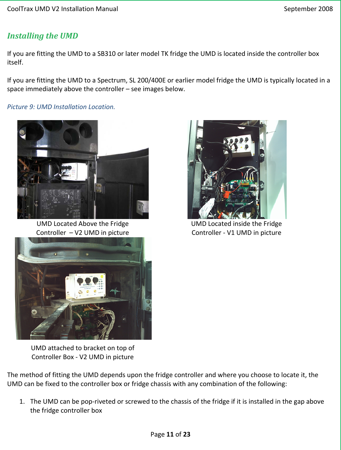 CoolTraxUMDV2InstallationManual September2008Page11of23InstallingtheUMDIfyouarefittingtheUMDtoaSB310orlatermodelTKfridgetheUMDislocatedinsidethecontrollerboxitself.IfyouarefittingtheUMDtoaSpectrum,SL200/400EorearliermodelfridgetheUMDistypicallylocatedinaspaceimmediatelyabovethecontroller–seeimagesbelow.Picture9:UMDInstallationLocation.UMDLocatedAbovetheFridgeController–V2UMDinpictureUMDLocatedinsidetheFridgeController‐V1UMDinpictureUMDattachedtobracketontopofControllerBox‐V2UMDinpictureThemethodoffittingtheUMDdependsuponthefridgecontrollerandwhereyouchoosetolocateit,theUMDcanbefixedtothecontrollerboxorfridgechassiswithanycombinationofthefollowing:1. TheUMDcanbepop‐rivetedorscrewedtothechassisofthefridgeifitisinstalledinthegapabovethefridgecontrollerbox
