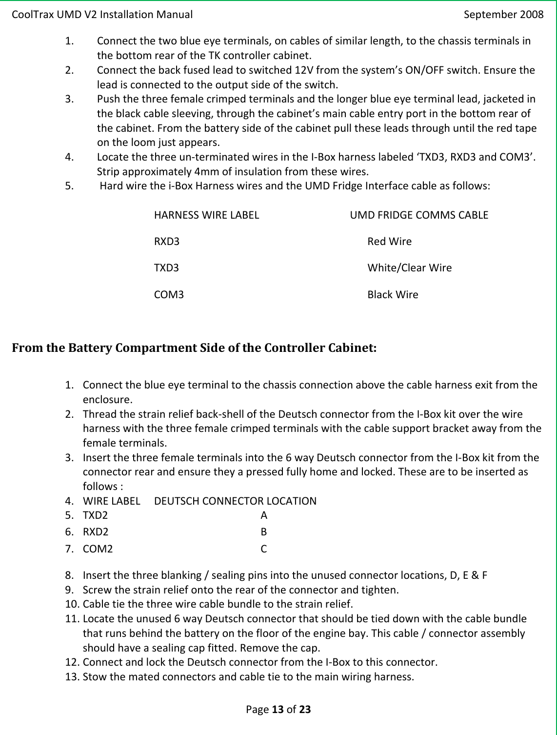 CoolTraxUMDV2InstallationManual September2008Page13of231. Connectthetwoblueeyeterminals,oncablesofsimilarlength,tothechassisterminalsinthebottomrearoftheTKcontrollercabinet.2. Connectthebackfusedleadtoswitched12Vfromthesystem’sON/OFFswitch.Ensuretheleadisconnectedtotheoutputsideoftheswitch.3. Pushthethreefemalecrimpedterminalsandthelongerblueeyeterminallead,jacketedintheblackcablesleeving,throughthecabinet’smaincableentryportinthebottomrearofthecabinet.Fromthebatterysideofthecabinetpulltheseleadsthroughuntiltheredtapeontheloomjustappears.4. Locatethethreeun‐terminatedwiresintheI‐Boxharnesslabeled‘TXD3,RXD3andCOM3’.Stripapproximately4mmofinsulationfromthesewires.5. Hardwirethei‐BoxHarnesswiresandtheUMDFridgeInterfacecableasfollows:HARNESSWIRELABEL UMDFRIDGECOMMSCABLERXD3RedWireTXD3White/ClearWireCOM3BlackWireFromtheBatteryCompartmentSideoftheControllerCabinet:1. Connecttheblueeyeterminaltothechassisconnectionabovethecableharnessexitfromtheenclosure.2. Threadthestrainreliefback‐shelloftheDeutschconnectorfromtheI‐Boxkitoverthewireharnesswiththethreefemalecrimpedterminalswiththecablesupportbracketawayfromthefemaleterminals.3. Insertthethreefemaleterminalsintothe6wayDeutschconnectorfromtheI‐Boxkitfromtheconnectorrearandensuretheyapressedfullyhomeandlocked.Thesearetobeinsertedasfollows:4. WIRELABELDEUTSCHCONNECTORLOCATION5. TXD2    A6. RXD2    B7. COM2    C8. Insertthethreeblanking/sealingpinsintotheunusedconnectorlocations,D,E&amp;F9. Screwthestrainreliefontotherearoftheconnectorandtighten.10. Cabletiethethreewirecablebundletothestrainrelief.11. Locatetheunused6wayDeutschconnectorthatshouldbetieddownwiththecablebundlethatrunsbehindthebatteryontheflooroftheenginebay.Thiscable/connectorassemblyshouldhaveasealingcapfitted.Removethecap.12. ConnectandlocktheDeutschconnectorfromtheI‐Boxtothisconnector.13. Stowthematedconnectorsandcabletietothemainwiringharness.