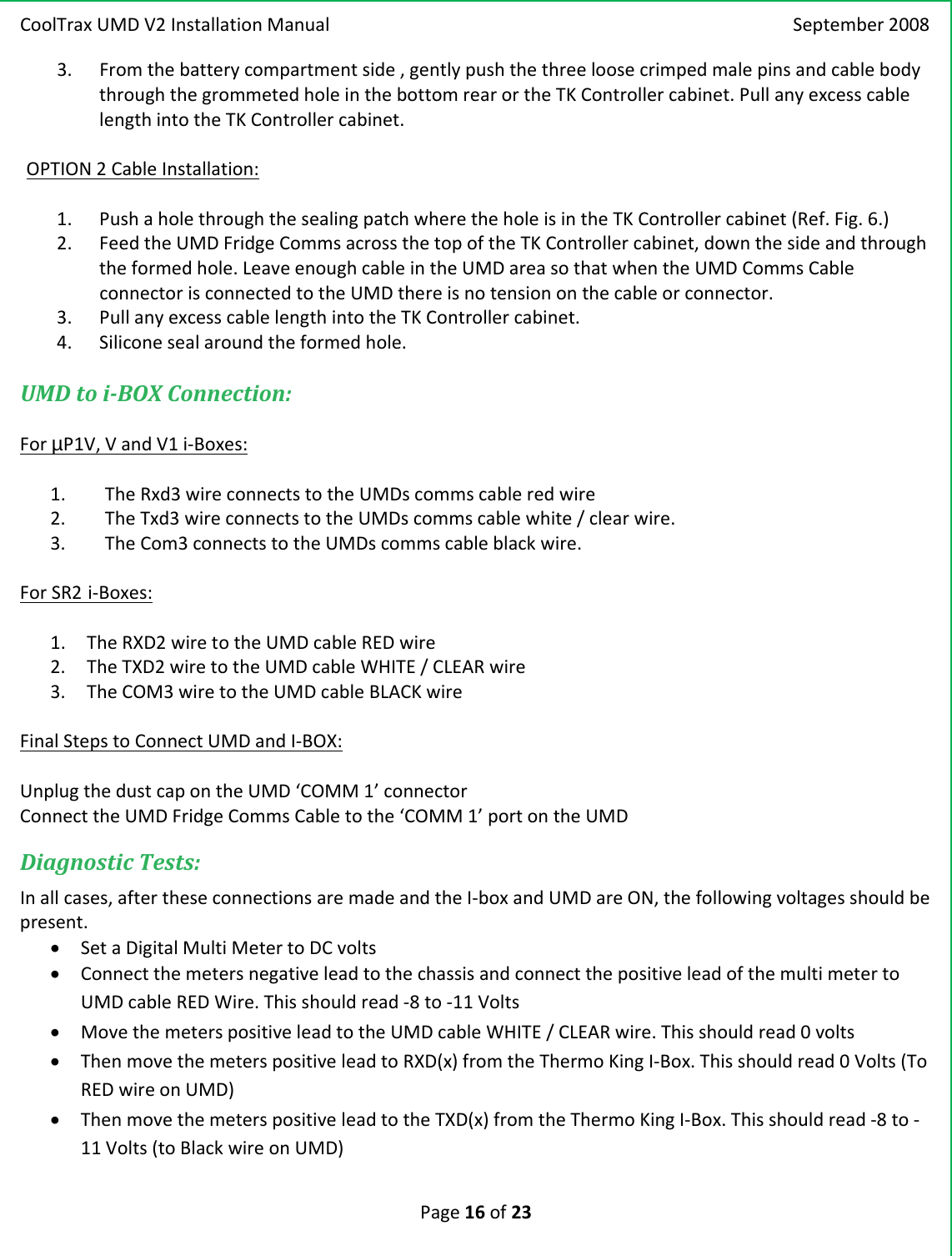 CoolTraxUMDV2InstallationManual September2008Page16of233. Fromthebatterycompartmentside,gentlypushthethreeloosecrimpedmalepinsandcablebodythroughthegrommetedholeinthebottomrearortheTKControllercabinet.PullanyexcesscablelengthintotheTKControllercabinet.OPTION2CableInstallation:1. PushaholethroughthesealingpatchwheretheholeisintheTKControllercabinet(Ref.Fig.6.)2. FeedtheUMDFridgeCommsacrossthetopoftheTKControllercabinet,downthesideandthroughtheformedhole.LeaveenoughcableintheUMDareasothatwhentheUMDCommsCableconnectorisconnectedtotheUMDthereisnotensiononthecableorconnector.3. PullanyexcesscablelengthintotheTKControllercabinet.4. Siliconesealaroundtheformedhole.UMDtoiBOXConnection:ForµP1V,VandV1i‐Boxes:1. TheRxd3wireconnectstotheUMDscommscableredwire2. TheTxd3wireconnectstotheUMDscommscablewhite/clearwire.3. TheCom3connectstotheUMDscommscableblackwire.ForSR2 i‐Boxes:1. TheRXD2wiretotheUMDcableREDwire2. TheTXD2wiretotheUMDcableWHITE/CLEARwire3. TheCOM3wiretotheUMDcableBLACKwireFinalStepstoConnectUMDandI‐BOX:UnplugthedustcapontheUMD‘COMM1’connectorConnecttheUMDFridgeCommsCabletothe‘COMM1’portontheUMDDiagnosticTests:Inallcases,aftertheseconnectionsaremadeandtheI‐boxandUMDareON,thefollowingvoltagesshouldbepresent.• SetaDigitalMultiMetertoDCvolts• ConnectthemetersnegativeleadtothechassisandconnectthepositiveleadofthemultimetertoUMDcableREDWire.Thisshouldread‐8to‐11Volts• MovethemeterspositiveleadtotheUMDcableWHITE/CLEARwire.Thisshouldread0volts• ThenmovethemeterspositiveleadtoRXD(x)fromtheThermoKingI‐Box.Thisshouldread0Volts(ToREDwireonUMD)• ThenmovethemeterspositiveleadtotheTXD(x)fromtheThermoKingI‐Box.Thisshouldread‐8to‐11Volts(toBlackwireonUMD)