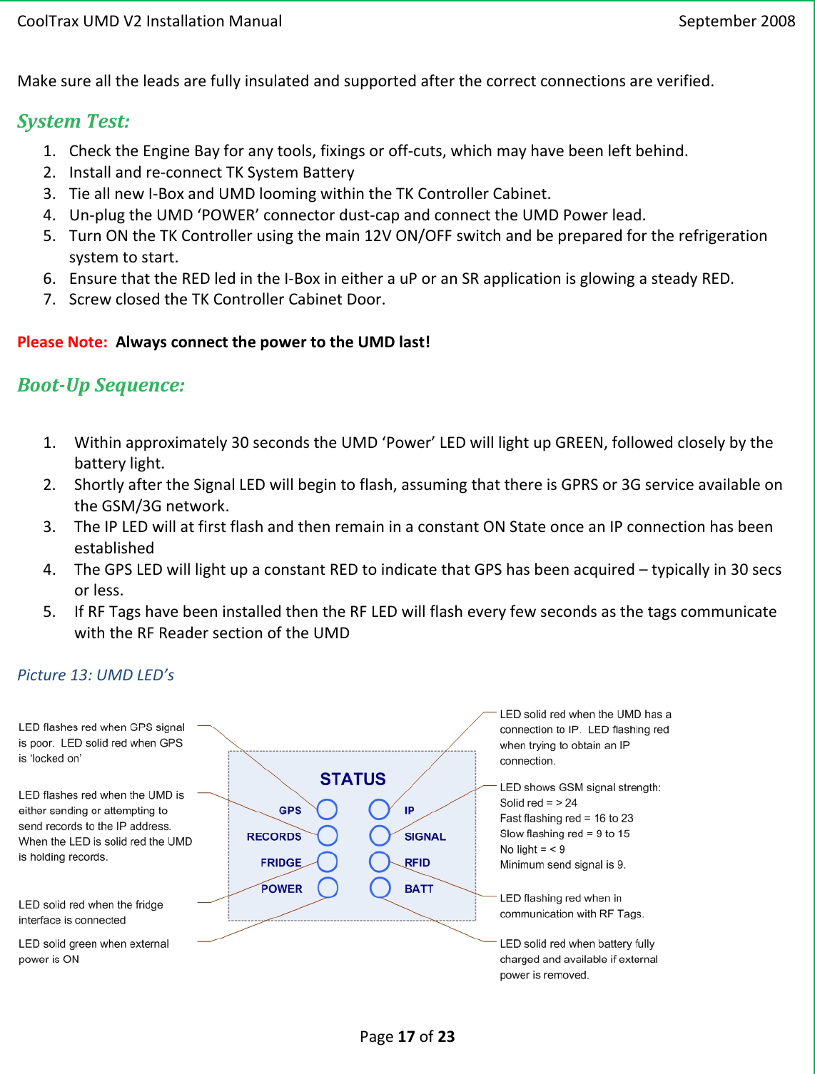 CoolTraxUMDV2InstallationManual September2008Page17of23Makesurealltheleadsarefullyinsulatedandsupportedafterthecorrectconnectionsareverified.SystemTest:1. ChecktheEngineBayforanytools,fixingsoroff‐cuts,whichmayhavebeenleftbehind.2. Installandre‐connectTKSystemBattery3. TieallnewI‐BoxandUMDloomingwithintheTKControllerCabinet.4. Un‐plugtheUMD‘POWER’connectordust‐capandconnecttheUMDPowerlead.5. TurnONtheTKControllerusingthemain12VON/OFFswitchandbepreparedfortherefrigerationsystemtostart.6. EnsurethattheREDledintheI‐BoxineitherauPoranSRapplicationisglowingasteadyRED.7. ScrewclosedtheTKControllerCabinetDoor.PleaseNote:AlwaysconnectthepowertotheUMDlast!BootUpSequence:1. Withinapproximately30secondstheUMD‘Power’LEDwilllightupGREEN,followedcloselybythebatterylight.2. ShortlyaftertheSignalLEDwillbegintoflash,assumingthatthereisGPRSor3GserviceavailableontheGSM/3Gnetwork.3. TheIPLEDwillatfirstflashandthenremaininaconstantONStateonceanIPconnectionhasbeenestablished4. TheGPSLEDwilllightupaconstantREDtoindicatethatGPShasbeenacquired–typicallyin30secsorless.5. IfRFTagshavebeeninstalledthentheRFLEDwillflasheveryfewsecondsasthetagscommunicatewiththeRFReadersectionoftheUMDPicture13:UMDLED’s