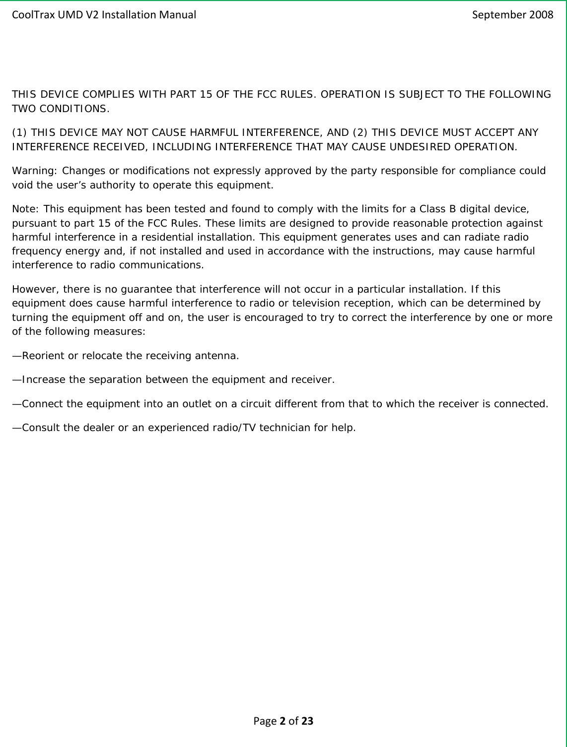 CoolTraxUMDV2InstallationManual September2008Page2of23THIS DEVICE COMPLIES WITH PART 15 OF THE FCC RULES. OPERATION IS SUBJECT TO THE FOLLOWING TWO CONDITIONS. (1) THIS DEVICE MAY NOT CAUSE HARMFUL INTERFERENCE, AND (2) THIS DEVICE MUST ACCEPT ANY INTERFERENCE RECEIVED, INCLUDING INTERFERENCE THAT MAY CAUSE UNDESIRED OPERATION. Warning: Changes or modifications not expressly approved by the party responsible for compliance could void the user’s authority to operate this equipment.  Note: This equipment has been tested and found to comply with the limits for a Class B digital device, pursuant to part 15 of the FCC Rules. These limits are designed to provide reasonable protection against harmful interference in a residential installation. This equipment generates uses and can radiate radio frequency energy and, if not installed and used in accordance with the instructions, may cause harmful interference to radio communications. However, there is no guarantee that interference will not occur in a particular installation. If this equipment does cause harmful interference to radio or television reception, which can be determined by turning the equipment off and on, the user is encouraged to try to correct the interference by one or more of the following measures: —Reorient or relocate the receiving antenna. —Increase the separation between the equipment and receiver. —Connect the equipment into an outlet on a circuit different from that to which the receiver is connected. —Consult the dealer or an experienced radio/TV technician for help. 