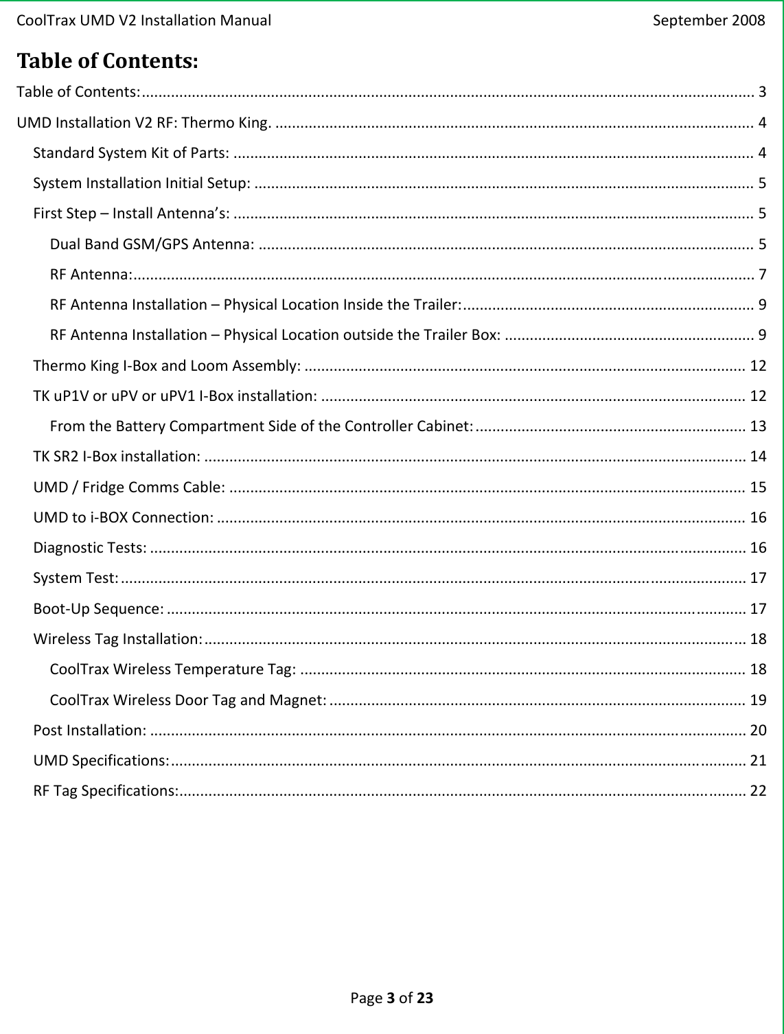 CoolTraxUMDV2InstallationManual September2008Page3of23TableofContents:TableofContents:...................................................................................................................................................3UMDInstallationV2RF:ThermoKing....................................................................................................................4StandardSystemKitofParts:.............................................................................................................................4SystemInstallationInitialSetup:........................................................................................................................5FirstStep–InstallAntenna’s:.............................................................................................................................5DualBandGSM/GPSAntenna:.......................................................................................................................5RFAntenna:.....................................................................................................................................................7RFAntennaInstallation–PhysicalLocationInsidetheTrailer:......................................................................9RFAntennaInstallation–PhysicalLocationoutsidetheTrailerBox:............................................................9ThermoKingI‐BoxandLoomAssembly:..........................................................................................................12TKuP1VoruPVoruPV1I‐Boxinstallation:......................................................................................................12FromtheBatteryCompartmentSideoftheControllerCabinet:.................................................................13TKSR2I‐Boxinstallation:..................................................................................................................................14UMD/FridgeCommsCable:............................................................................................................................15UMDtoi‐BOXConnection:...............................................................................................................................16DiagnosticTests:...............................................................................................................................................16SystemTest:......................................................................................................................................................17Boot‐UpSequence:...........................................................................................................................................17WirelessTagInstallation:..................................................................................................................................18CoolTraxWirelessTemperatureTag:...........................................................................................................18CoolTraxWirelessDoorTagandMagnet:....................................................................................................19PostInstallation:...............................................................................................................................................20UMDSpecifications:..........................................................................................................................................21RFTagSpecifications:........................................................................................................................................22