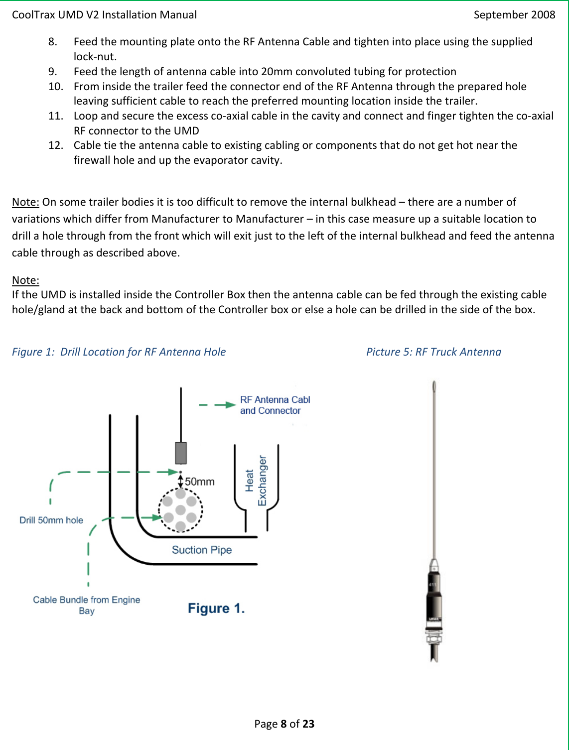 CoolTraxUMDV2InstallationManual September2008Page8of238. FeedthemountingplateontotheRFAntennaCableandtightenintoplaceusingthesuppliedlock‐nut.9. Feedthelengthofantennacableinto20mmconvolutedtubingforprotection10. FrominsidethetrailerfeedtheconnectorendoftheRFAntennathroughthepreparedholeleavingsufficientcabletoreachthepreferredmountinglocationinsidethetrailer.11. Loopandsecuretheexcessco‐axialcableinthecavityandconnectandfingertightentheco‐axialRFconnectortotheUMD12. Cabletietheantennacabletoexistingcablingorcomponentsthatdonotgethotnearthefirewallholeanduptheevaporatorcavity.Note:Onsometrailerbodiesitistoodifficulttoremovetheinternalbulkhead–thereareanumberofvariationswhichdifferfromManufacturertoManufacturer–inthiscasemeasureupasuitablelocationtodrillaholethroughfromthefrontwhichwillexitjusttotheleftoftheinternalbulkheadandfeedtheantennacablethroughasdescribedabove.Note:IftheUMDisinstalledinsidetheControllerBoxthentheantennacablecanbefedthroughtheexistingcablehole/glandatthebackandbottomoftheControllerboxorelseaholecanbedrilledinthesideofthebox.Figure1:DrillLocationforRFAntennaHolePicture5:RFTruckAntenna
