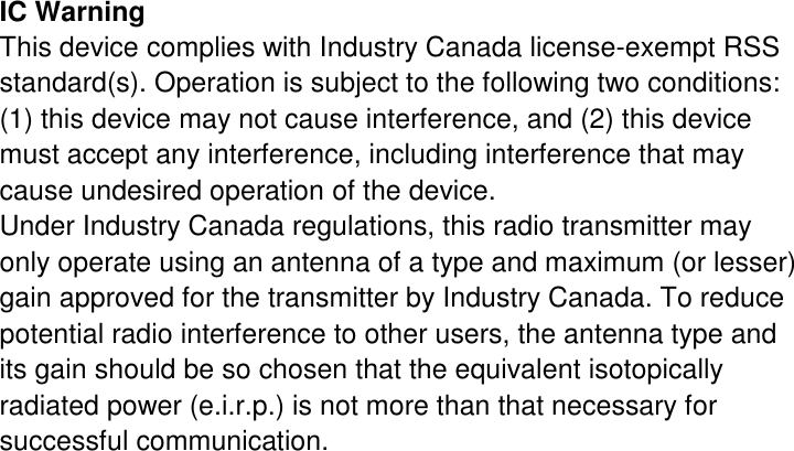 IC Warning This device complies with Industry Canada license-exempt RSS standard(s). Operation is subject to the following two conditions: (1) this device may not cause interference, and (2) this device must accept any interference, including interference that may cause undesired operation of the device. Under Industry Canada regulations, this radio transmitter may only operate using an antenna of a type and maximum (or lesser) gain approved for the transmitter by Industry Canada. To reduce potential radio interference to other users, the antenna type and its gain should be so chosen that the equivalent isotopically radiated power (e.i.r.p.) is not more than that necessary for successful communication. 