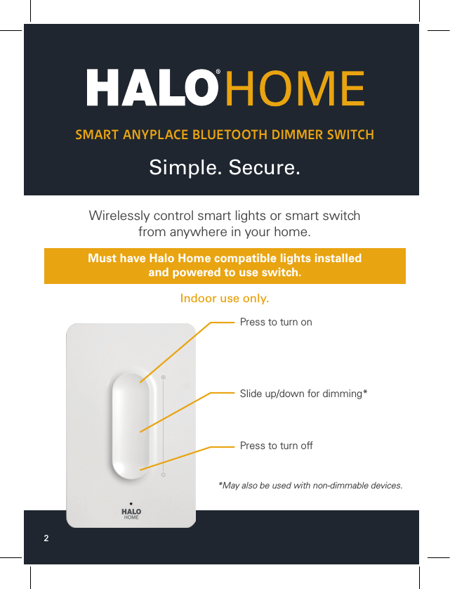 2Simple. Secure.SMART ANYPLACE BLUETOOTH DIMMER SWITCHWirelessly control smart lights or smart switchfrom anywhere in your home.Indoor use only.Must have Halo Home compatible lights installedand powered to use switch.*May also be used with non-dimmable devices.Press to turn onSlide up/down for dimming*Press to turn off