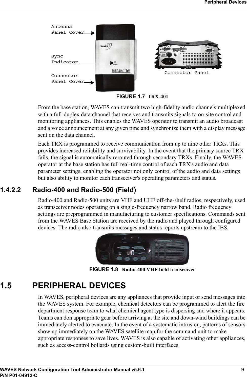 WAVES Network Configuration Tool Administrator Manual v5.6.1 9P/N P01-04912-CPeripheral Devices FIGURE 1.7 TRX-401From the base station, WAVES can transmit two high-fidelity audio channels multiplexed with a full-duplex data channel that receives and transmits signals to on-site control and monitoring appliances. This enables the WAVES operator to transmit an audio broadcast and a voice announcement at any given time and synchronize them with a display message sent on the data channel.Each TRX is programmed to receive communication from up to nine other TRXs. This provides increased reliability and survivability. In the event that the primary source TRX fails, the signal is automatically rerouted through secondary TRXs. Finally, the WAVES operator at the base station has full real-time control of each TRX&apos;s audio and data parameter settings, enabling the operator not only control of the audio and data settings but also ability to monitor each transceiver&apos;s operating parameters and status.1.4.2.2 Radio-400 and Radio-500 (Field)Radio-400 and Radio-500 units are VHF and UHF off-the-shelf radios, respectively, used as transceiver nodes operating on a single-frequency narrow band. Radio frequency settings are preprogrammed in manufacturing to customer specifications. Commands sent from the WAVES Base Station are received by the radio and played through configured devices. The radio also transmits messages and status reports upstream to the IBS.FIGURE 1.8  Radio-400 VHF field transceiver1.5 PERIPHERAL DEVICESIn WAVES, peripheral devices are any appliances that provide input or send messages into the WAVES system. For example, chemical detectors can be programmed to alert the fire department response team to what chemical agent type is dispersing and where it appears. Teams can don appropriate gear before arriving at the site and down-wind buildings can be immediately alerted to evacuate. In the event of a systematic intrusion, patterns of sensors show up immediately on the WAVES satellite map for the command unit to make appropriate responses to save lives. WAVES is also capable of activating other appliances, such as access-control bollards using custom-built interfaces. Connector PanelAntenna Panel CoverSync IndicatorConnector Panel Cover
