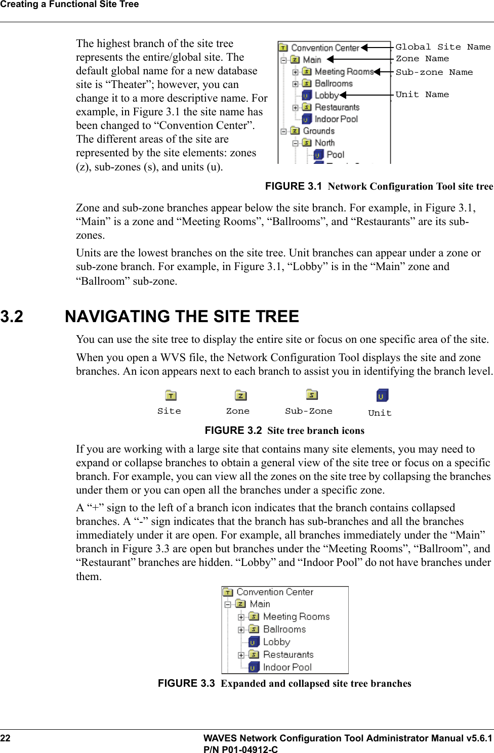 Creating a Functional Site Tree22 WAVES Network Configuration Tool Administrator Manual v5.6.1P/N P01-04912-CThe highest branch of the site tree represents the entire/global site. The default global name for a new database site is “Theater”; however, you can change it to a more descriptive name. For example, in Figure 3.1 the site name has been changed to “Convention Center”. The different areas of the site are represented by the site elements: zones (z), sub-zones (s), and units (u).FIGURE 3.1 Network Configuration Tool site treeZone and sub-zone branches appear below the site branch. For example, in Figure 3.1, “Main” is a zone and “Meeting Rooms”, “Ballrooms”, and “Restaurants” are its sub-zones.Units are the lowest branches on the site tree. Unit branches can appear under a zone or sub-zone branch. For example, in Figure 3.1, “Lobby” is in the “Main” zone and “Ballroom” sub-zone.3.2 NAVIGATING THE SITE TREEYou can use the site tree to display the entire site or focus on one specific area of the site.When you open a WVS file, the Network Configuration Tool displays the site and zone branches. An icon appears next to each branch to assist you in identifying the branch level.FIGURE 3.2 Site tree branch iconsIf you are working with a large site that contains many site elements, you may need to expand or collapse branches to obtain a general view of the site tree or focus on a specific branch. For example, you can view all the zones on the site tree by collapsing the branches under them or you can open all the branches under a specific zone.A “+” sign to the left of a branch icon indicates that the branch contains collapsed branches. A “-” sign indicates that the branch has sub-branches and all the branches immediately under it are open. For example, all branches immediately under the “Main” branch in Figure 3.3 are open but branches under the “Meeting Rooms”, “Ballroom”, and “Restaurant” branches are hidden. “Lobby” and “Indoor Pool” do not have branches under them.FIGURE 3.3 Expanded and collapsed site tree branchesGlobal Site NameZone NameSub-zone NameUnit NameSite Zone Sub-Zone Unit