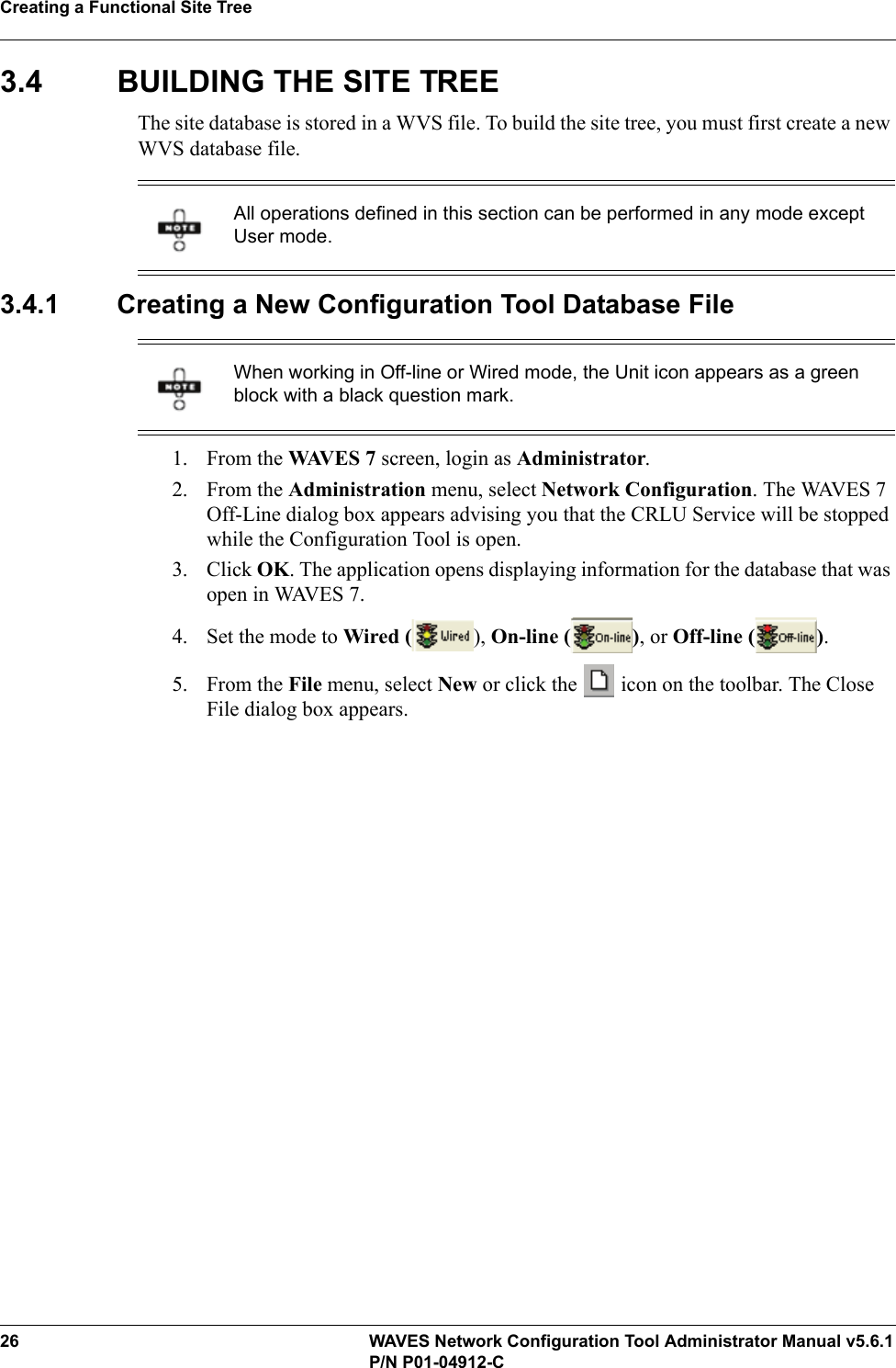 Creating a Functional Site Tree26 WAVES Network Configuration Tool Administrator Manual v5.6.1P/N P01-04912-C3.4 BUILDING THE SITE TREEThe site database is stored in a WVS file. To build the site tree, you must first create a new WVS database file.3.4.1 Creating a New Configuration Tool Database File1. From the WAVES 7 screen, login as Administrator.2. From the Administration menu, select Network Configuration. The WAVES 7 Off-Line dialog box appears advising you that the CRLU Service will be stopped while the Configuration Tool is open.3. Click OK. The application opens displaying information for the database that was open in WAVES 7.4. Set the mode to Wired ( ), On-line ( ), or Off-line ( ).5. From the File menu, select New or click the   icon on the toolbar. The Close File dialog box appears. All operations defined in this section can be performed in any mode except User mode.When working in Off-line or Wired mode, the Unit icon appears as a green block with a black question mark.