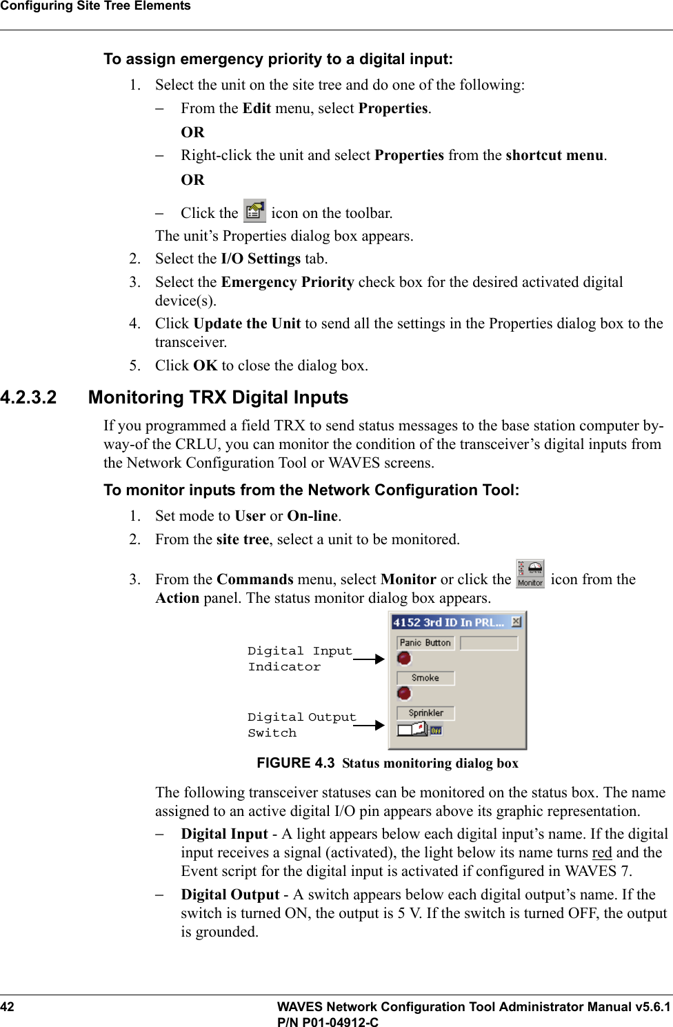 Configuring Site Tree Elements42 WAVES Network Configuration Tool Administrator Manual v5.6.1P/N P01-04912-CTo assign emergency priority to a digital input:1. Select the unit on the site tree and do one of the following:−From the Edit menu, select Properties.OR−Right-click the unit and select Properties from the shortcut menu.OR−Click the   icon on the toolbar.The unit’s Properties dialog box appears. 2. Select the I/O Settings tab.3. Select the Emergency Priority check box for the desired activated digital device(s).4. Click Update the Unit to send all the settings in the Properties dialog box to the transceiver.5. Click OK to close the dialog box.4.2.3.2 Monitoring TRX Digital InputsIf you programmed a field TRX to send status messages to the base station computer by-way-of the CRLU, you can monitor the condition of the transceiver’s digital inputs from the Network Configuration Tool or WAVES screens.To monitor inputs from the Network Configuration Tool:1. Set mode to User or On-line.2. From the site tree, select a unit to be monitored.3. From the Commands menu, select Monitor or click the   icon from the Action panel. The status monitor dialog box appears.FIGURE 4.3 Status monitoring dialog boxThe following transceiver statuses can be monitored on the status box. The name assigned to an active digital I/O pin appears above its graphic representation.−Digital Input - A light appears below each digital input’s name. If the digital input receives a signal (activated), the light below its name turns red and the Event script for the digital input is activated if configured in WAVES 7.−Digital Output - A switch appears below each digital output’s name. If the switch is turned ON, the output is 5 V. If the switch is turned OFF, the output is grounded.Digital Input IndicatorDigital Output Switch