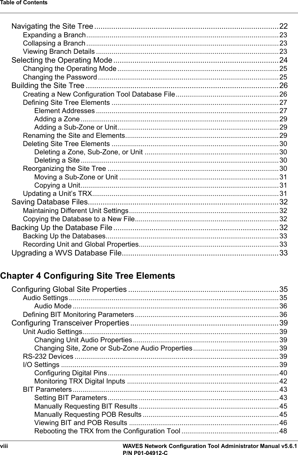 Table of Contentsviii WAVES Network Configuration Tool Administrator Manual v5.6.1P/N P01-04912-CNavigating the Site Tree .......................................................................................22Expanding a Branch...................................................................................................23Collapsing a Branch ...................................................................................................23Viewing Branch Details ..............................................................................................23Selecting the Operating Mode ..............................................................................24Changing the Operating Mode...................................................................................25Changing the Password .............................................................................................25Building the Site Tree ...........................................................................................26Creating a New Configuration Tool Database File.....................................................26Defining Site Tree Elements ......................................................................................27Element Addresses ..............................................................................................27Adding a Zone......................................................................................................29Adding a Sub-Zone or Unit...................................................................................29Renaming the Site and Elements...............................................................................29Deleting Site Tree Elements ......................................................................................30Deleting a Zone, Sub-Zone, or Unit .....................................................................30Deleting a Site......................................................................................................30Reorganizing the Site Tree ........................................................................................30Moving a Sub-Zone or Unit ..................................................................................31Copying a Unit......................................................................................................31Updating a Unit’s TRX................................................................................................31Saving Database Files..........................................................................................32Maintaining Different Unit Settings.............................................................................32Copying the Database to a New File..........................................................................32Backing Up the Database File ..............................................................................32Backing Up the Databases.........................................................................................33Recording Unit and Global Properties........................................................................33Upgrading a WVS Database File..........................................................................33Chapter 4 Configuring Site Tree ElementsConfiguring Global Site Properties .......................................................................35Audio Settings ............................................................................................................35Audio Mode ..........................................................................................................36Defining BIT Monitoring Parameters..........................................................................36Configuring Transceiver Properties ......................................................................39Unit Audio Settings.....................................................................................................39Changing Unit Audio Properties...........................................................................39Changing Site, Zone or Sub-Zone Audio Properties............................................39RS-232 Devices .........................................................................................................39I/O Settings ................................................................................................................39Configuring Digital Pins........................................................................................ 40Monitoring TRX Digital Inputs ..............................................................................42BIT Parameters.......................................................................................................... 43Setting BIT Parameters........................................................................................43Manually Requesting BIT Results ........................................................................45Manually Requesting POB Results ......................................................................45Viewing BIT and POB Results .............................................................................46Rebooting the TRX from the Configuration Tool ..................................................48