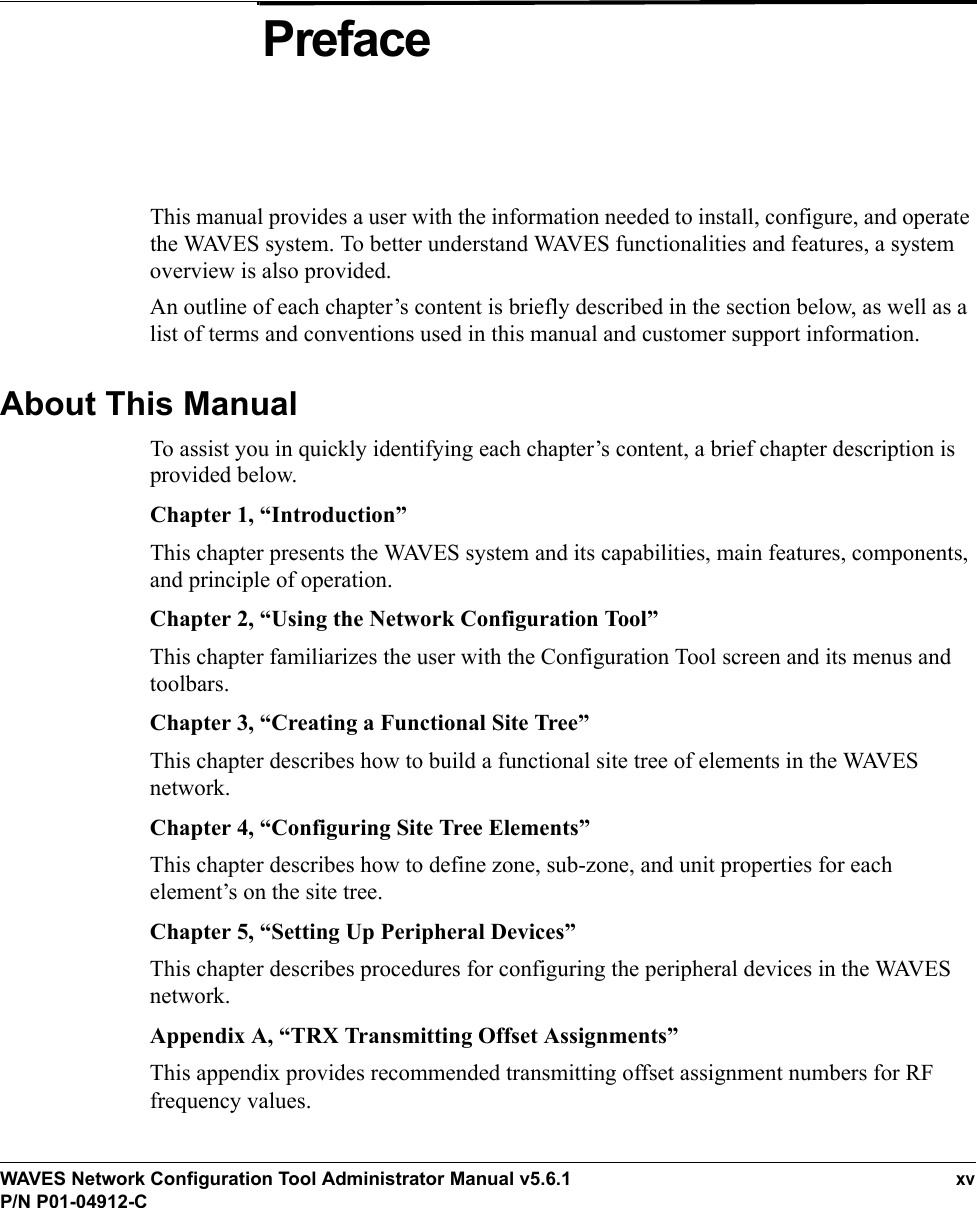 WAVES Network Configuration Tool Administrator Manual v5.6.1xvP/N P01-04912-CPrefaceThis manual provides a user with the information needed to install, configure, and operate the WAVES system. To better understand WAVES functionalities and features, a system overview is also provided.An outline of each chapter’s content is briefly described in the section below, as well as a list of terms and conventions used in this manual and customer support information. About This ManualTo assist you in quickly identifying each chapter’s content, a brief chapter description is provided below.Chapter 1, “Introduction”This chapter presents the WAVES system and its capabilities, main features, components, and principle of operation.Chapter 2, “Using the Network Configuration Tool”This chapter familiarizes the user with the Configuration Tool screen and its menus and toolbars.Chapter 3, “Creating a Functional Site Tree”This chapter describes how to build a functional site tree of elements in the WAVES network. Chapter 4, “Configuring Site Tree Elements”This chapter describes how to define zone, sub-zone, and unit properties for each element’s on the site tree. Chapter 5, “Setting Up Peripheral Devices”This chapter describes procedures for configuring the peripheral devices in the WAVES network.Appendix A, “TRX Transmitting Offset Assignments”This appendix provides recommended transmitting offset assignment numbers for RF frequency values.
