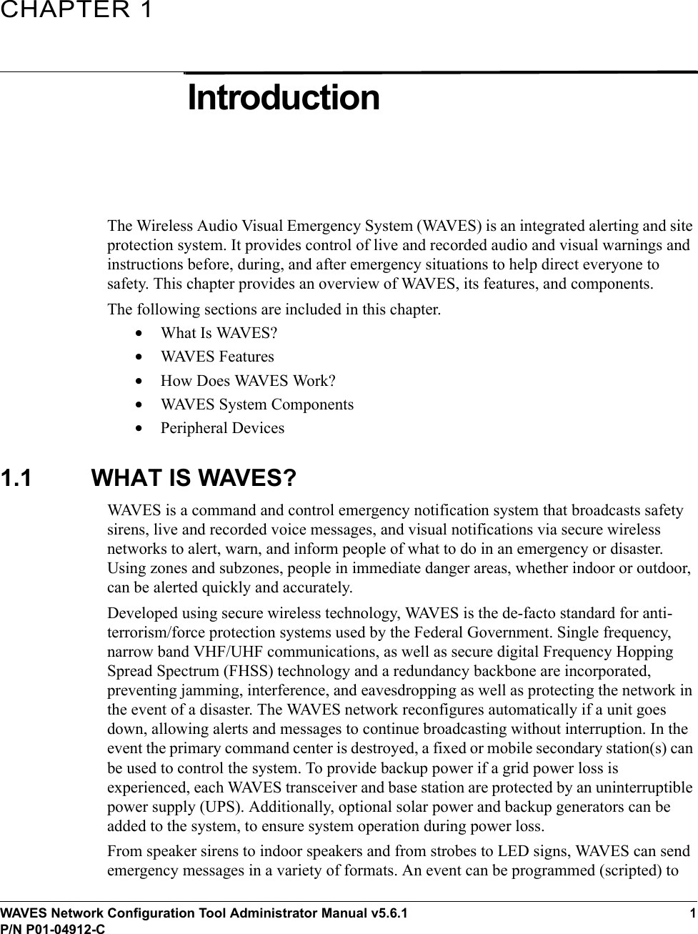 WAVES Network Configuration Tool Administrator Manual v5.6.11P/N P01-04912-CCHAPTER 1IntroductionThe Wireless Audio Visual Emergency System (WAVES) is an integrated alerting and site protection system. It provides control of live and recorded audio and visual warnings and instructions before, during, and after emergency situations to help direct everyone to safety. This chapter provides an overview of WAVES, its features, and components.The following sections are included in this chapter.•What Is WAVES?•WAVES Features•How Does WAVES Work?•WAVES System Components•Peripheral Devices1.1 WHAT IS WAVES?WAVES is a command and control emergency notification system that broadcasts safety sirens, live and recorded voice messages, and visual notifications via secure wireless networks to alert, warn, and inform people of what to do in an emergency or disaster. Using zones and subzones, people in immediate danger areas, whether indoor or outdoor, can be alerted quickly and accurately.Developed using secure wireless technology, WAVES is the de-facto standard for anti-terrorism/force protection systems used by the Federal Government. Single frequency, narrow band VHF/UHF communications, as well as secure digital Frequency Hopping Spread Spectrum (FHSS) technology and a redundancy backbone are incorporated, preventing jamming, interference, and eavesdropping as well as protecting the network in the event of a disaster. The WAVES network reconfigures automatically if a unit goes down, allowing alerts and messages to continue broadcasting without interruption. In the event the primary command center is destroyed, a fixed or mobile secondary station(s) can be used to control the system. To provide backup power if a grid power loss is experienced, each WAVES transceiver and base station are protected by an uninterruptible power supply (UPS). Additionally, optional solar power and backup generators can be added to the system, to ensure system operation during power loss.From speaker sirens to indoor speakers and from strobes to LED signs, WAVES can send emergency messages in a variety of formats. An event can be programmed (scripted) to 