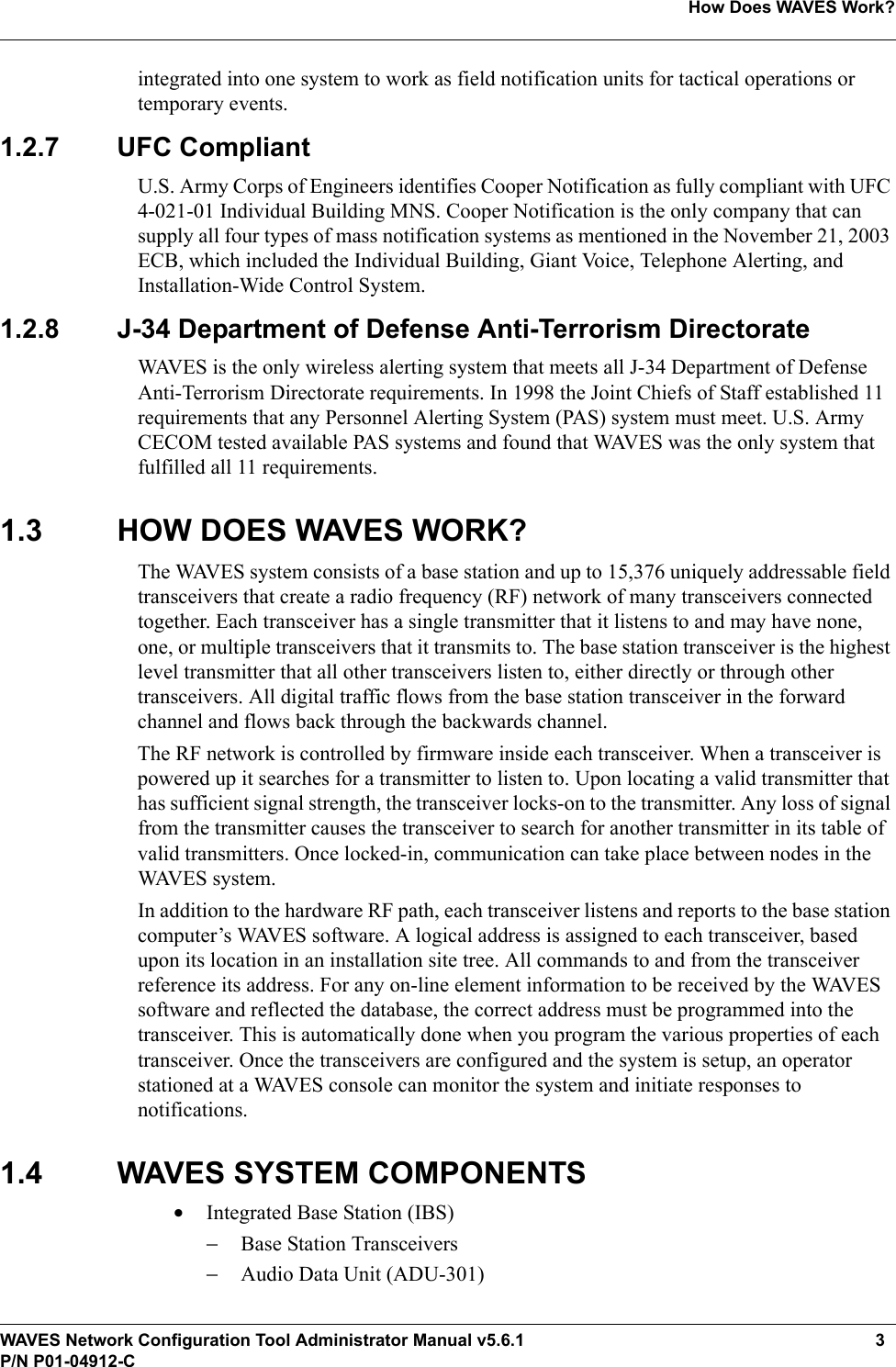 WAVES Network Configuration Tool Administrator Manual v5.6.1 3P/N P01-04912-CHow Does WAVES Work?integrated into one system to work as field notification units for tactical operations or temporary events.1.2.7 UFC CompliantU.S. Army Corps of Engineers identifies Cooper Notification as fully compliant with UFC 4-021-01 Individual Building MNS. Cooper Notification is the only company that can supply all four types of mass notification systems as mentioned in the November 21, 2003 ECB, which included the Individual Building, Giant Voice, Telephone Alerting, and Installation-Wide Control System. 1.2.8 J-34 Department of Defense Anti-Terrorism DirectorateWAVES is the only wireless alerting system that meets all J-34 Department of Defense Anti-Terrorism Directorate requirements. In 1998 the Joint Chiefs of Staff established 11 requirements that any Personnel Alerting System (PAS) system must meet. U.S. Army CECOM tested available PAS systems and found that WAVES was the only system that fulfilled all 11 requirements.1.3 HOW DOES WAVES WORK?The WAVES system consists of a base station and up to 15,376 uniquely addressable field transceivers that create a radio frequency (RF) network of many transceivers connected together. Each transceiver has a single transmitter that it listens to and may have none, one, or multiple transceivers that it transmits to. The base station transceiver is the highest level transmitter that all other transceivers listen to, either directly or through other transceivers. All digital traffic flows from the base station transceiver in the forward channel and flows back through the backwards channel. The RF network is controlled by firmware inside each transceiver. When a transceiver is powered up it searches for a transmitter to listen to. Upon locating a valid transmitter that has sufficient signal strength, the transceiver locks-on to the transmitter. Any loss of signal from the transmitter causes the transceiver to search for another transmitter in its table of valid transmitters. Once locked-in, communication can take place between nodes in the WAVES system. In addition to the hardware RF path, each transceiver listens and reports to the base station computer’s WAVES software. A logical address is assigned to each transceiver, based upon its location in an installation site tree. All commands to and from the transceiver reference its address. For any on-line element information to be received by the WAVES software and reflected the database, the correct address must be programmed into the transceiver. This is automatically done when you program the various properties of each transceiver. Once the transceivers are configured and the system is setup, an operator stationed at a WAVES console can monitor the system and initiate responses to notifications. 1.4 WAVES SYSTEM COMPONENTS•Integrated Base Station (IBS)−Base Station Transceivers−Audio Data Unit (ADU-301)