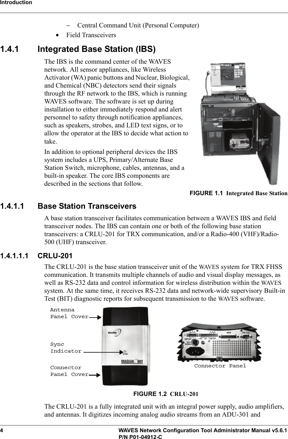 Introduction4 WAVES Network Configuration Tool Administrator Manual v5.6.1P/N P01-04912-C−Central Command Unit (Personal Computer)•Field Transceivers1.4.1 Integrated Base Station (IBS)The IBS is the command center of the WAVES network. All sensor appliances, like Wireless Activator (WA) panic buttons and Nuclear, Biological, and Chemical (NBC) detectors send their signals through the RF network to the IBS, which is running WAVES software. The software is set up during installation to either immediately respond and alert personnel to safety through notification appliances, such as speakers, strobes, and LED text signs, or to allow the operator at the IBS to decide what action to take.In addition to optional peripheral devices the IBS system includes a UPS, Primary/Alternate Base Station Switch, microphone, cables, antennas, and a built-in speaker. The core IBS components are described in the sections that follow.FIGURE 1.1 Integrated Base Station1.4.1.1 Base Station TransceiversA base station transceiver facilitates communication between a WAVES IBS and field transceiver nodes. The IBS can contain one or both of the following base station transceivers: a CRLU-201 for TRX communication, and/or a Radio-400 (VHF)/Radio-500 (UHF) transceiver.1.4.1.1.1 CRLU-201The CRLU-201 is the base station transceiver unit of the WAV E S  system for TRX FHSS communication. It transmits multiple channels of audio and visual display messages, as well as RS-232 data and control information for wireless distribution within the WAVE S system. At the same time, it receives RS-232 data and network-wide supervisory Built-in Test (BIT) diagnostic reports for subsequent transmission to the WAVE S software.FIGURE 1.2 CRLU-201The CRLU-201 is a fully integrated unit with an integral power supply, audio amplifiers, and antennas. It digitizes incoming analog audio streams from an ADU-301 and Antenna Panel CoverSync IndicatorConnector Panel CoverConnector Panel