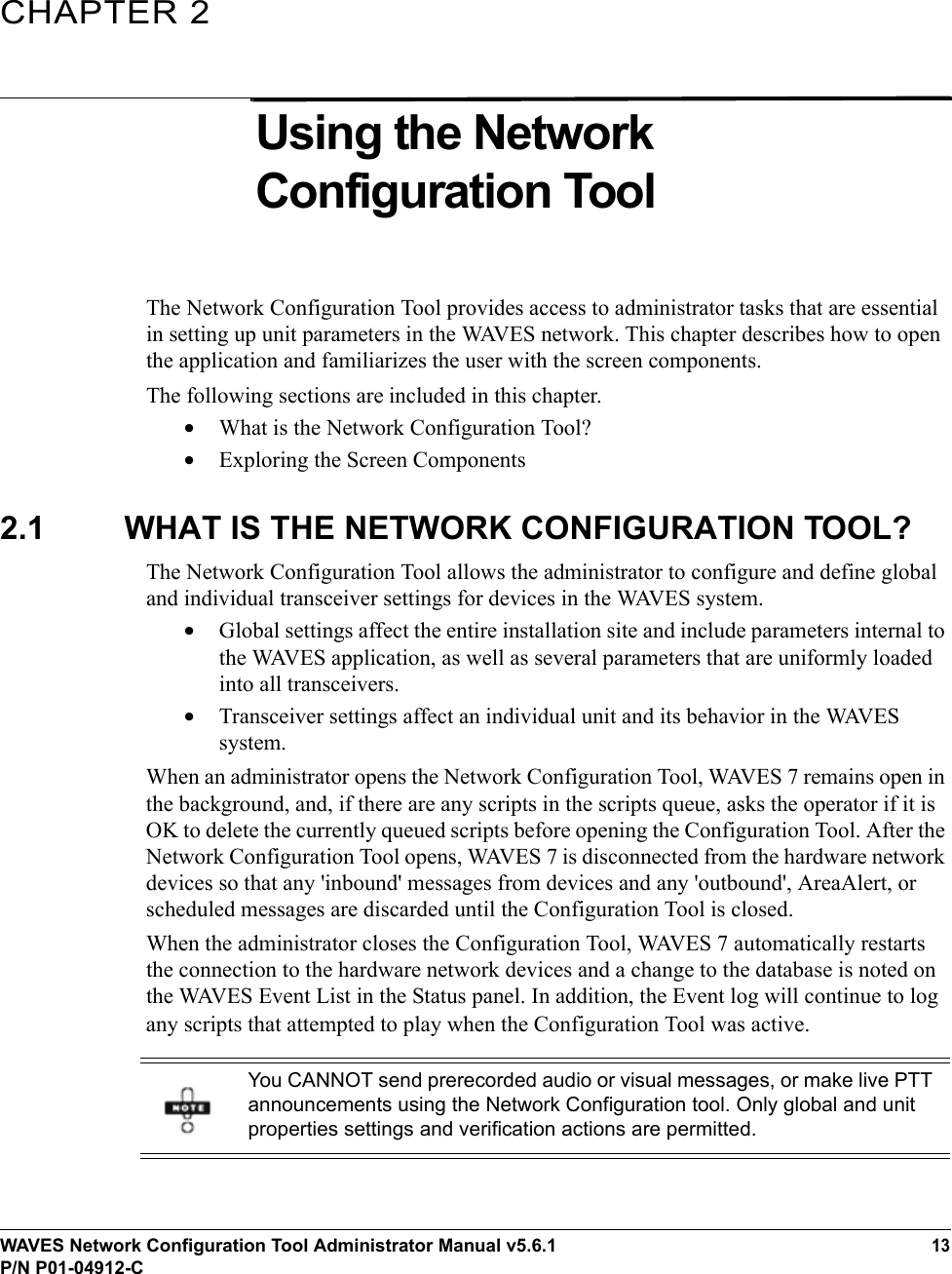 WAVES Network Configuration Tool Administrator Manual v5.6.113P/N P01-04912-CCHAPTER 2Using the Network Configuration Tool The Network Configuration Tool provides access to administrator tasks that are essential in setting up unit parameters in the WAVES network. This chapter describes how to open the application and familiarizes the user with the screen components.The following sections are included in this chapter.•What is the Network Configuration Tool?•Exploring the Screen Components2.1 WHAT IS THE NETWORK CONFIGURATION TOOL?The Network Configuration Tool allows the administrator to configure and define global and individual transceiver settings for devices in the WAVES system. •Global settings affect the entire installation site and include parameters internal to the WAVES application, as well as several parameters that are uniformly loaded into all transceivers. •Transceiver settings affect an individual unit and its behavior in the WAVES system. When an administrator opens the Network Configuration Tool, WAVES 7 remains open in the background, and, if there are any scripts in the scripts queue, asks the operator if it is OK to delete the currently queued scripts before opening the Configuration Tool. After the Network Configuration Tool opens, WAVES 7 is disconnected from the hardware network devices so that any &apos;inbound&apos; messages from devices and any &apos;outbound&apos;, AreaAlert, or scheduled messages are discarded until the Configuration Tool is closed.When the administrator closes the Configuration Tool, WAVES 7 automatically restarts the connection to the hardware network devices and a change to the database is noted on the WAVES Event List in the Status panel. In addition, the Event log will continue to log any scripts that attempted to play when the Configuration Tool was active.You CANNOT send prerecorded audio or visual messages, or make live PTT announcements using the Network Configuration tool. Only global and unit properties settings and verification actions are permitted.