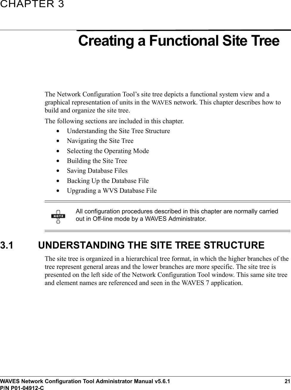 WAVES Network Configuration Tool Administrator Manual v5.6.121P/N P01-04912-CCHAPTER 3Creating a Functional Site TreeThe Network Configuration Tool’s site tree depicts a functional system view and a graphical representation of units in the WAVE S network. This chapter describes how to build and organize the site tree. The following sections are included in this chapter.•Understanding the Site Tree Structure •Navigating the Site Tree•Selecting the Operating Mode•Building the Site Tree•Saving Database Files•Backing Up the Database File•Upgrading a WVS Database File3.1 UNDERSTANDING THE SITE TREE STRUCTUREThe site tree is organized in a hierarchical tree format, in which the higher branches of the tree represent general areas and the lower branches are more specific. The site tree is presented on the left side of the Network Configuration Tool window. This same site tree and element names are referenced and seen in the WAVES 7 application.All configuration procedures described in this chapter are normally carried out in Off-line mode by a WAVES Administrator.
