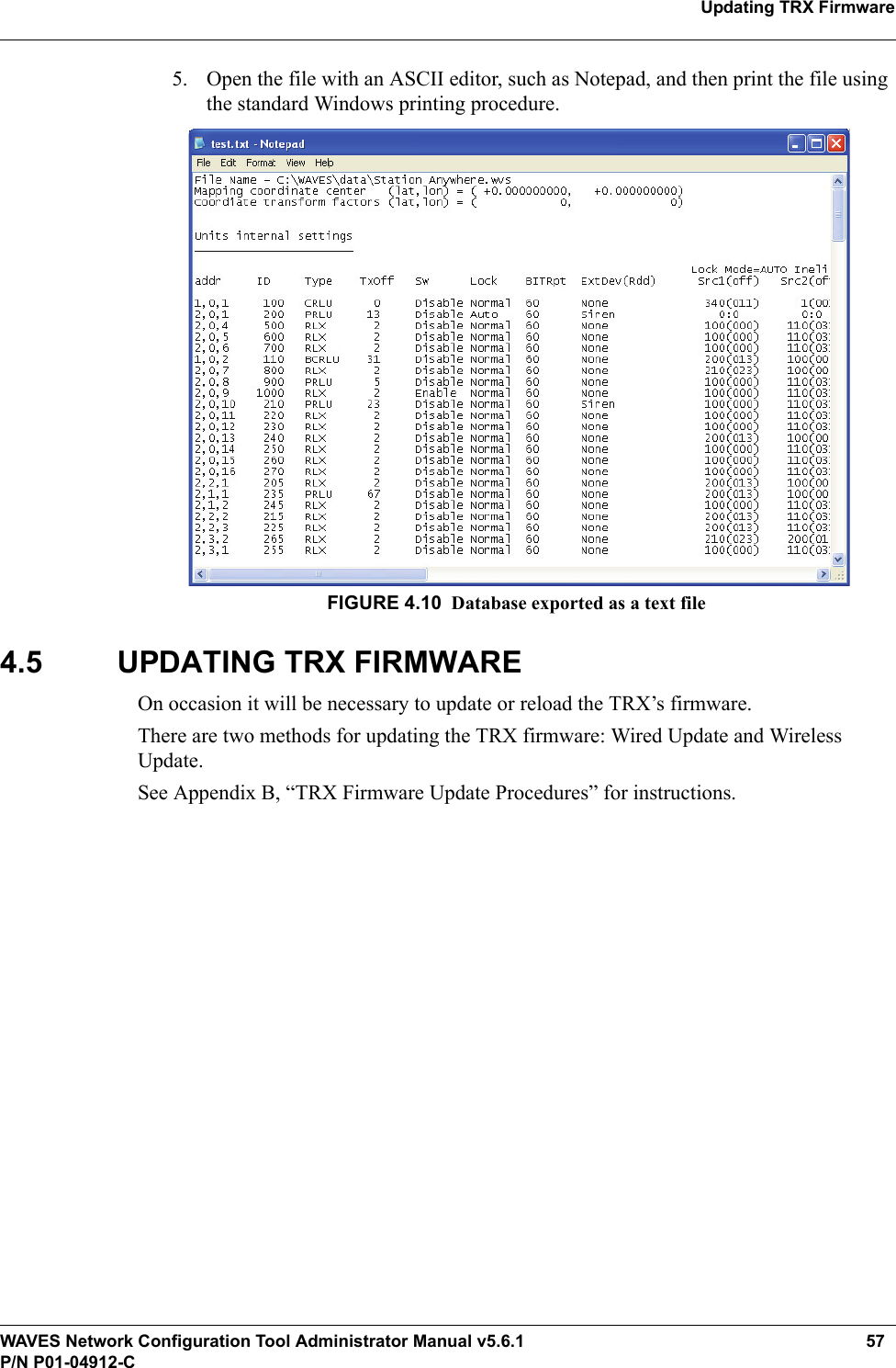 WAVES Network Configuration Tool Administrator Manual v5.6.1 57P/N P01-04912-CUpdating TRX Firmware5. Open the file with an ASCII editor, such as Notepad, and then print the file using the standard Windows printing procedure.FIGURE 4.10 Database exported as a text file4.5 UPDATING TRX FIRMWAREOn occasion it will be necessary to update or reload the TRX’s firmware. There are two methods for updating the TRX firmware: Wired Update and Wireless Update.See Appendix B, “TRX Firmware Update Procedures” for instructions.