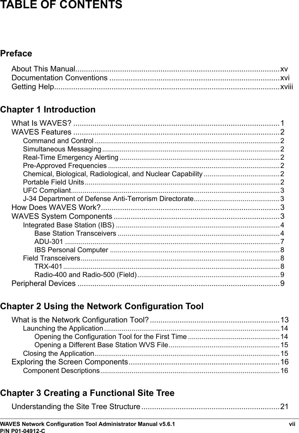 WAVES Network Configuration Tool Administrator Manual v5.6.1 viiP/N P01-04912-CTABLE OF CONTENTSPrefaceAbout This Manual................................................................................................xvDocumentation Conventions ................................................................................xviGetting Help..........................................................................................................xviiiChapter 1 IntroductionWhat Is WAVES? .................................................................................................1WAVES Features .................................................................................................2Command and Control...............................................................................................2Simultaneous Messaging...........................................................................................2Real-Time Emergency Alerting ..................................................................................2Pre-Approved Frequencies ........................................................................................2Chemical, Biological, Radiological, and Nuclear Capability .......................................2Portable Field Units....................................................................................................2UFC Compliant...........................................................................................................3J-34 Department of Defense Anti-Terrorism Directorate............................................3How Does WAVES Work?....................................................................................3WAVES System Components ..............................................................................3Integrated Base Station (IBS) ....................................................................................4Base Station Transceivers ...................................................................................4ADU-301 ..............................................................................................................7IBS Personal Computer .......................................................................................8Field Transceivers......................................................................................................8TRX-401...............................................................................................................8Radio-400 and Radio-500 (Field).........................................................................9Peripheral Devices ...............................................................................................9Chapter 2 Using the Network Configuration ToolWhat is the Network Configuration Tool?.............................................................13Launching the Application.......................................................................................... 14Opening the Configuration Tool for the First Time ...............................................14Opening a Different Base Station WVS File.........................................................15Closing the Application............................................................................................... 15Exploring the Screen Components.......................................................................16Component Descriptions............................................................................................ 16Chapter 3 Creating a Functional Site TreeUnderstanding the Site Tree Structure .................................................................21