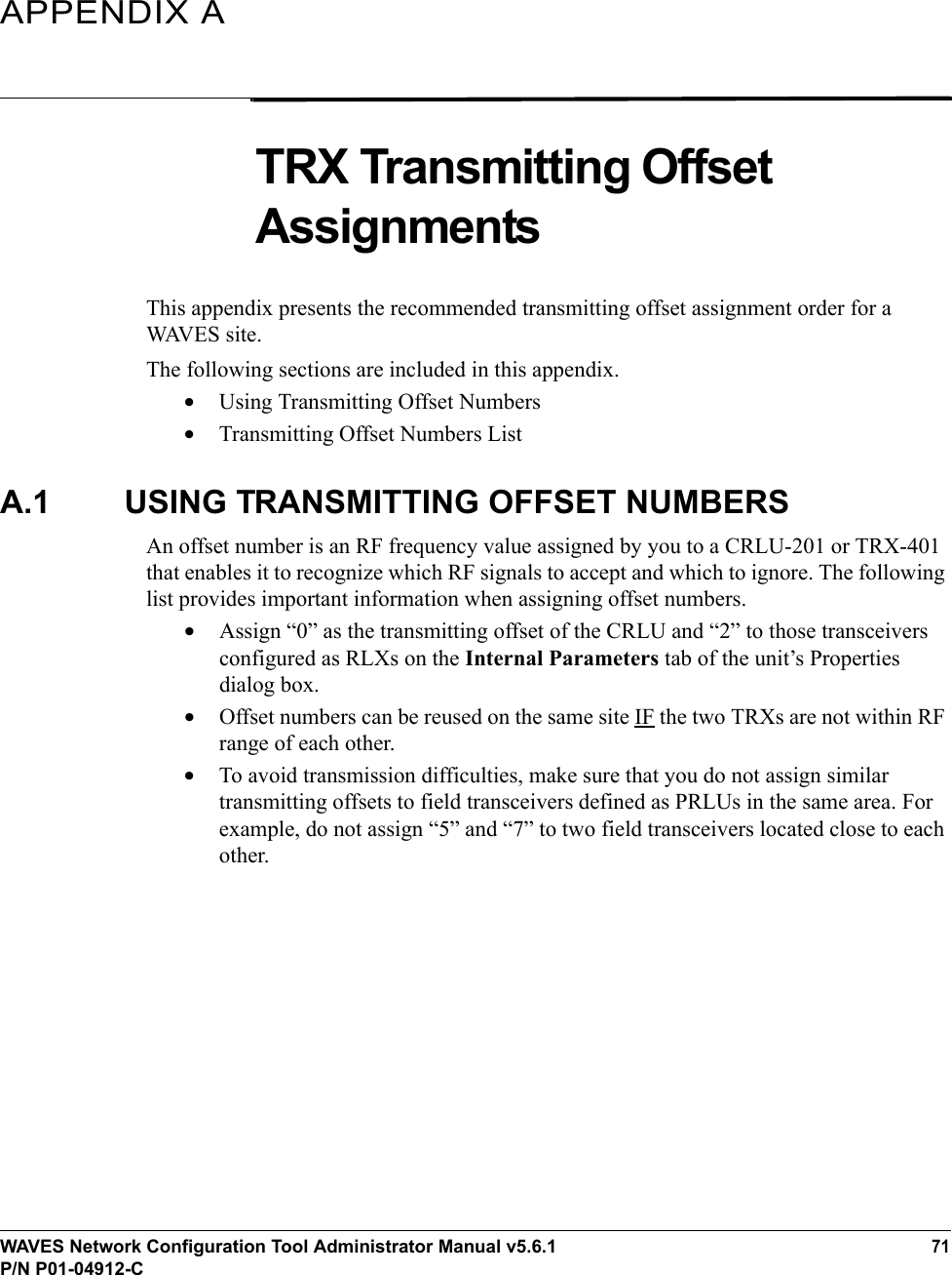 WAVES Network Configuration Tool Administrator Manual v5.6.171P/N P01-04912-CAPPENDIX ATRX Transmitting Offset AssignmentsThis appendix presents the recommended transmitting offset assignment order for a WAVES site.The following sections are included in this appendix.•Using Transmitting Offset Numbers•Transmitting Offset Numbers ListA.1 USING TRANSMITTING OFFSET NUMBERSAn offset number is an RF frequency value assigned by you to a CRLU-201 or TRX-401 that enables it to recognize which RF signals to accept and which to ignore. The following list provides important information when assigning offset numbers.•Assign “0” as the transmitting offset of the CRLU and “2” to those transceivers configured as RLXs on the Internal Parameters tab of the unit’s Properties dialog box.•Offset numbers can be reused on the same site IF the two TRXs are not within RF range of each other. •To avoid transmission difficulties, make sure that you do not assign similar transmitting offsets to field transceivers defined as PRLUs in the same area. For example, do not assign “5” and “7” to two field transceivers located close to each other.