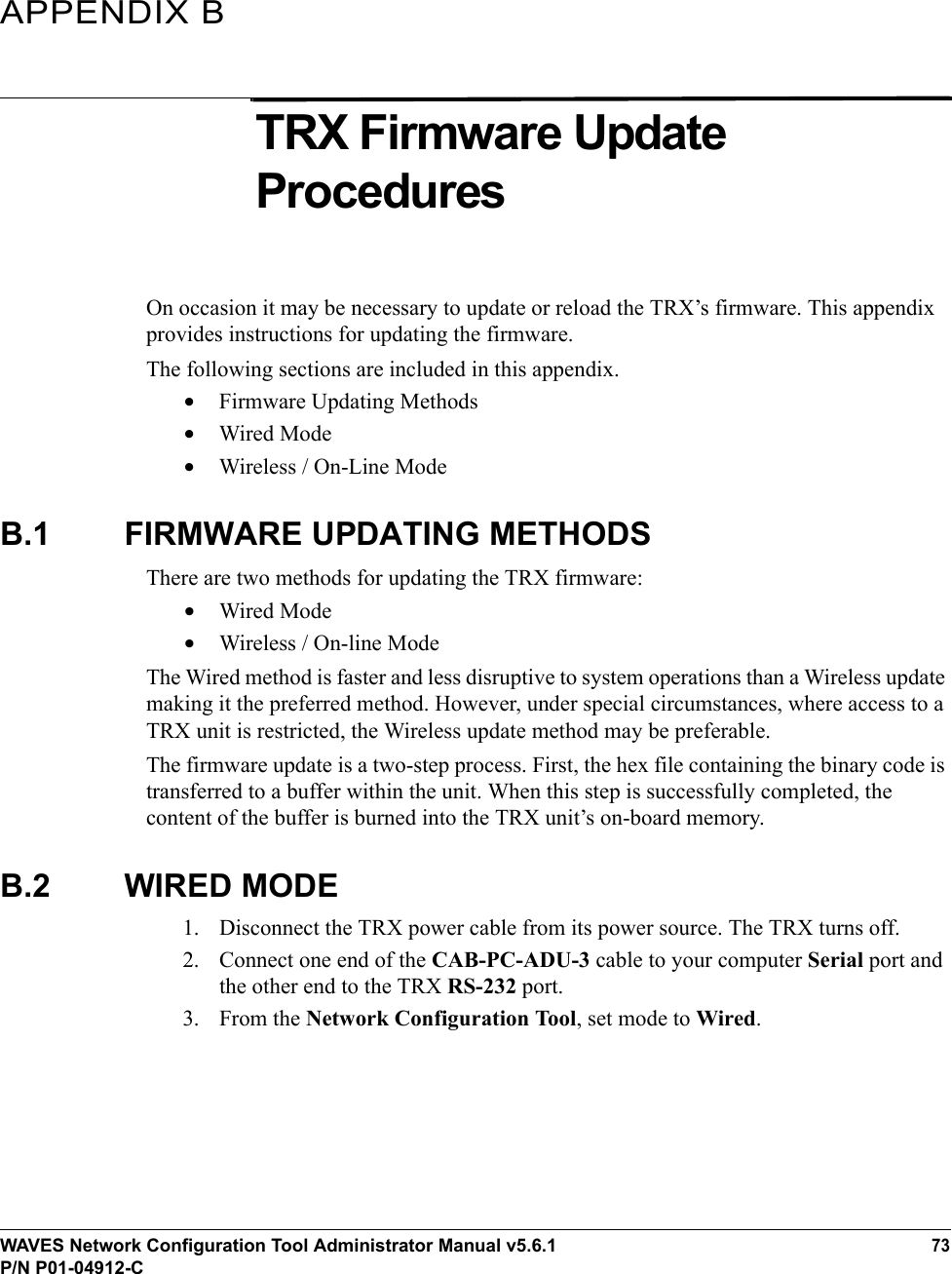 WAVES Network Configuration Tool Administrator Manual v5.6.173P/N P01-04912-CAPPENDIX BTRX Firmware Update ProceduresOn occasion it may be necessary to update or reload the TRX’s firmware. This appendix provides instructions for updating the firmware.The following sections are included in this appendix.•Firmware Updating Methods•Wired Mode•Wireless / On-Line ModeB.1 FIRMWARE UPDATING METHODSThere are two methods for updating the TRX firmware:•Wired Mode•Wireless / On-line ModeThe Wired method is faster and less disruptive to system operations than a Wireless update making it the preferred method. However, under special circumstances, where access to a TRX unit is restricted, the Wireless update method may be preferable. The firmware update is a two-step process. First, the hex file containing the binary code is transferred to a buffer within the unit. When this step is successfully completed, the content of the buffer is burned into the TRX unit’s on-board memory. B.2 WIRED MODE1. Disconnect the TRX power cable from its power source. The TRX turns off.2. Connect one end of the CAB-PC-ADU-3 cable to your computer Serial port and the other end to the TRX RS-232 port.3. From the Network Configuration Tool, set mode to Wired.